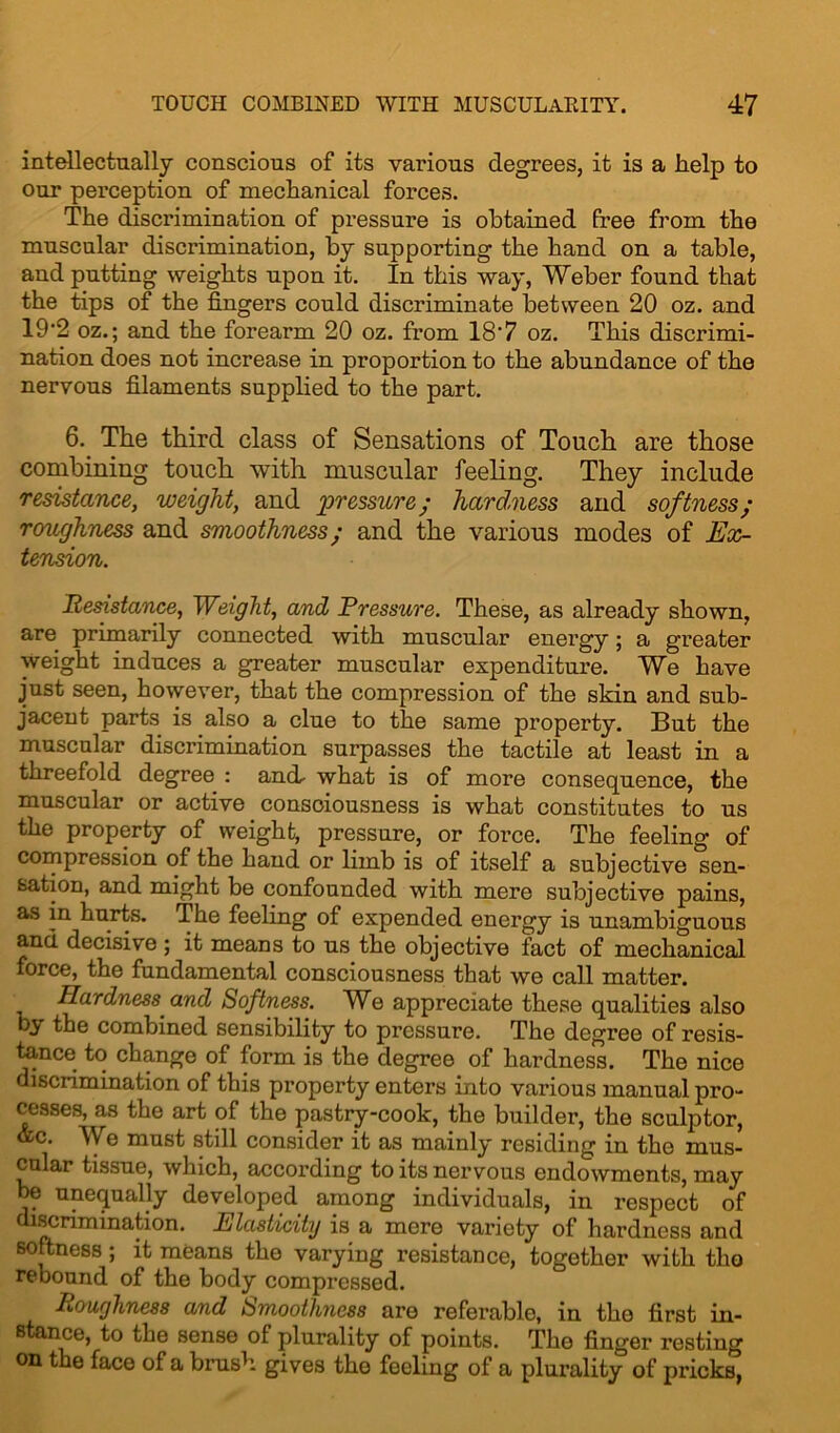 intellectually conscious of its various degrees, it is a help to our perception of mechanical forces. The discrimination of pressure is obtained free from the muscular discrimination, by supporting the hand on a table, and putting weights upon it. In this way, Weber found that the tips of the fingers could discriminate between 20 oz. and 19'2 oz.; and the forearm 20 oz. from 187 oz. This discrimi- nation does not increase in proportion to the abundance of the nervous filaments supplied to the part. 6. The third class of Sensations of Touch are those combining touch with muscular feeling. They include resistance, weight, and pressure; hardness and softness; roughness and smoothness; and the various modes of Ex- tension. Resistance, Weight, and Pressure. These, as already shown, are primarily connected with muscular energy; a greater weight induces a greater muscular expenditui’e. We have just seen, however, that the compression of the skin and sub- jacent parts is also a clue to the same property. But the muscular discrimination surpasses the tactile at least in a threefold degree : and- what is of more consequence, the muscular or active consoiousness is what constitutes to us the property of weight, pressure, or force. The feeling of compression of the hand or limb is of itself a subjective sen- sation, and might be confounded with mere subjective pains, as in hurts. The feeling of expended energy is unambiguous and decisive ; it means to us the objective fact of mechanical force, the fundamental consciousness that we call matter. Hardness and Softness. We appreciate these qualities also by the combined sensibility to pressure. The degree of resis- tance to change of form is the degree of hardness. The nice discrimination of this property enters into various manual pro- cesses, as the art of the pastry-cook, the builder, the sculptor, &c. We must still consider it as mainly residing in the mus- cular tissue, which, according to its nervous endowments, may be unequally developed among individuals, in respect of discrimination. Elasticity is a mere variety of hardness and softness; it means the varying resistance, together with the rebound of the body compressed. Roughness and Smoothness are referable, in the first in- stance, to the sense of plurality of points. The finger resting on the face of a brush gives the feeling of a plurality of pricks,