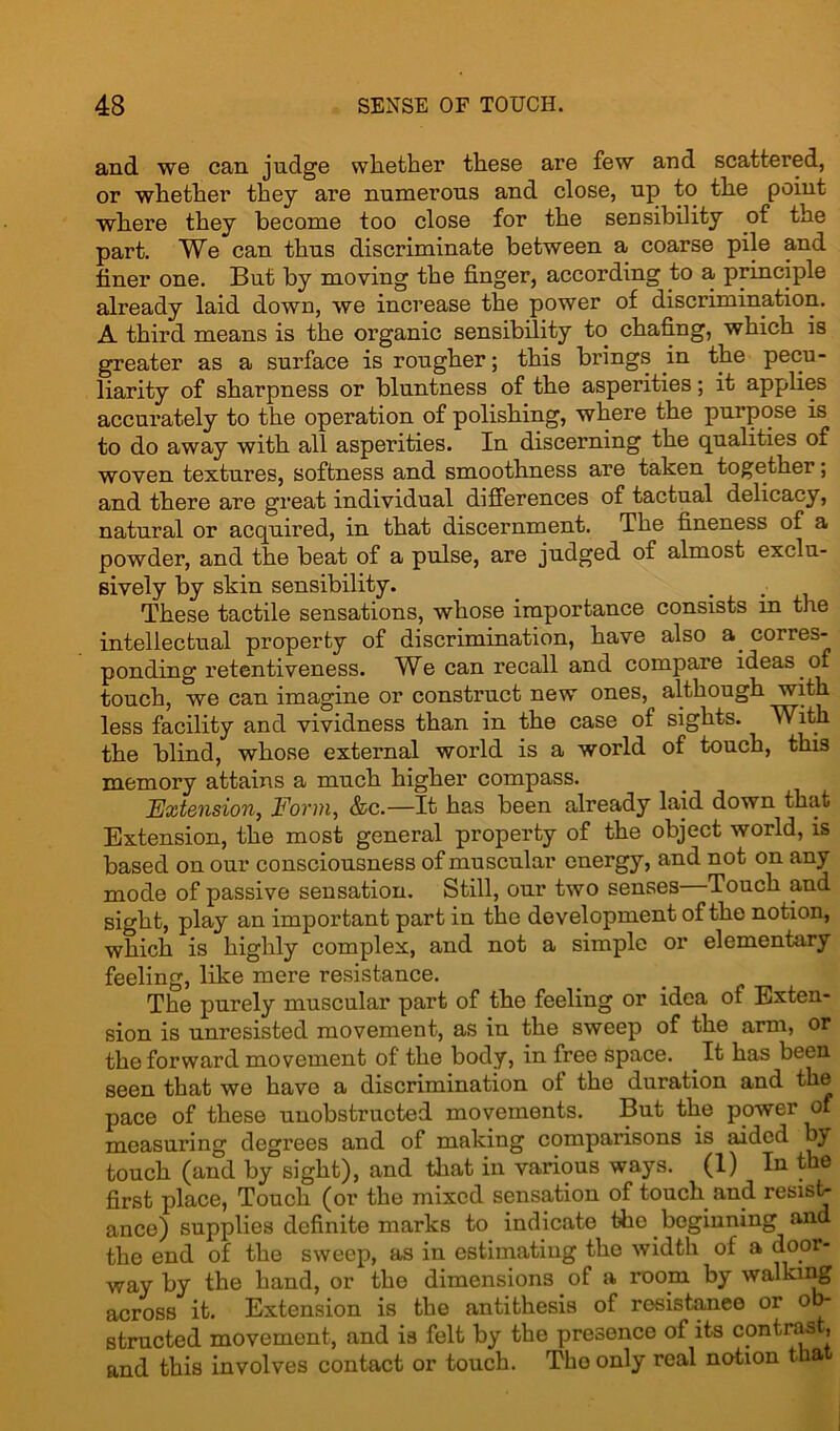 and we can judge whether these are few and scattered, or whether they are numerous and close, up to the point where they become too close for the sensibility of the part. We can thus discriminate between a coarse pile and finer one. But by moving the finger, according to a principle already laid down, we increase the power of discrimination. A third means is the organic sensibility to chafing, which is greater as a surface is rougher; this brings in the pecu- liarity of sharpness or bluntness of the asperities; it applies accurately to the operation of polishing, where the purpose is to do away with all asperities. In discerning the qualities of woven textures, softness and smoothness are taken together; and there are great individual differences of tactual delicacy, natural or acquired, in that discernment. The fineness of a powder, and the beat of a pulse, are judged of almost exclu- sively by skin sensibility. These tactile sensations, whose importance consists in the intellectual property of discrimination, have also a. corres- ponding retentiveness. We can recall and compare ideas of touch, we can imagine or construct new ones, although with less facility and vividness than in the case of sights. With the blind, whose external world is a world of touch, this memory attains a much higher compass. Extension, Form, &c.—It has been already laid down that Extension, the most general property of the object world, is based on our consciousness of muscular energy, and not on any mode of passive sensation. Still, our two senses Touch and sight, play an important part in the development of the notion, which is highly complex, and not a simple or elementary feeling, like mere resistance. The purely muscular part of the feeling or idea of Exten- sion is unresisted movement, as in the sweep of the arm, or the forward movement of the body, in free space. It has been seen that we have a discrimination ol the duration and the pace of these unobstructed movements. But the power of measuring degrees and of making comparisons is aided by touch (and by sight), and that in various ways. (1) In the first place, Touch (or the mixed sensation of touch and resist- ance) supplies definite marks to indicate the beginning and the end of the sweep, as in estimating the width of a door- way by the hand, or the dimensions of a room by walking across it. Extension is the antithesis of resistance or ob- structed movement, and is felt by the presence of its contrast, and this involves contact or touch. The only real notion that