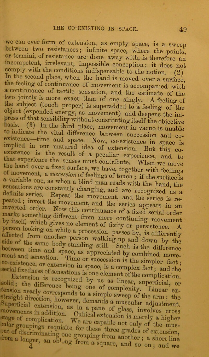 we can ever form of extension, as empty space, is a sweep between two resistances; infinite space, where the points, or termini, ot resistance are done away with, is therefore an incompetent, irrelevant, impossible conception; it does not comply with the conditions indispensable to the notion. (2) fv ®econ<^ place, when the hand is moved over a surface, the feeling of continuance of movement is accompanied with a continuance of tactile sensation, and the estimate of the two jointly is more exact than of one singly. A feelino- 0f the subject (touch proper) is superadded to a feeling of &the object (expended ener^w. as mnvfimpnP onri .-i• _ f “ vviinuuc constitutingitseit the objective oasis, (oj in the third place, movement in vacuo is unable to indicate the vital difference between succession and co- existence—time and space. Now, co-existence in space is implied in our matured idea of extension. But this co- existence is the result of a peculiar experience, and to Sf,eXPenence tJie 8en8es must contribute. When we move the hand over a fixed surface, we have, together with feeling of movement, a succession of feelings of touch ; if the surface! a variable one, as when a blind man reads with the hand the sensations are constantly changing, and are recognized as a ££?• Wf?** *he m°“' “dtheCs is re! fnvertei Z!er series appears in an fir* differen‘ fr0m continuingSmovement »olid; tKffe8reneoe°Cng om “f “mpCV^Sn^’ °r a oyriheLir; £ Superficial exZrionrriu rpaane8oaf 'rom a Ionfr’ “