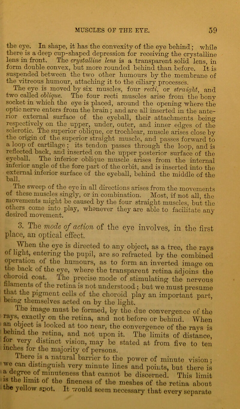 the eye. In shape, it has the convexity of the eye behind; while there is a deep cup-shaped depression for receiving the crystalline lens in front. The crystalline lens is a transparent solid lens, in form double convex, but more rounded behind than before. It is suspended between the two other humours by the membrane of the vitreous humour, attaching it to the ciliary processes. The eye is moved by six muscles, four redi, or straight, and two called oblique. The four recti muscles arise from the bony socket in which the eye is placed, around the opening where the optic nerve enters from the brain; and are all inserted in the ante- rior external surface of the eyeball, their attachments being respectively on the upper, under, outer, and inner edges of the sclerotic. The superior oblique, or trochlear, muscle arises close bv the origin of the superior straight muscle, and passes forward to a loop of cartilage; its tendon passes through the loop, and is reflected back, and inserted on the upper posterior surface of the eyeball. The inferior oblique muscle arises from the internal inferior angle of the fore part of the orbit, and is inserted into the external inferior surface of the eyeball, behind the middle of the ball. The sweep of the eye in all directions arises from the movements of these muscles singly, or in combination. Most, if not all, the movements might be caused by the four straight muscles, but the others come into play, whenever they are able to facilitate any desired movement. J 3. The mode of action of the eye involves, in the first place, an optical effect. When the .eye is directed to any object, as a tree, the rays of light, entering the pupil, are so refracted by the combined operation of the humours, as to form an inverted image on the back of the eye, where the transparent retina adjoins the choroid coat. The precise mode of stimulating the nervous filaments of the retina is not understood; but we must presume that the pigment cells of the choroid play an important part, being themselves acted on by the light. The image must be formed, by the due convergence of the rays, exactly on the retina, and not before or behfnd. When an object is looked at too near, the convergence of the rays is behind the retina, and not upon it. The limits of distance, lor very distinct vision, may be stated at from five to ten inches for the majority of persons. There is a natural barrier to the power of minute vision : we can distinguish very minute lines and points, but there is a degree of minuteness that cannot be discerned. This limit is the limit of the fineness of the meshes of the retina about the yellow spot. It would seem necessary that every separate