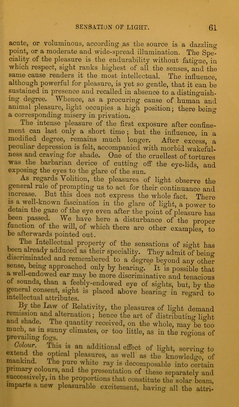 acute, or voluminous, according as the source is a dazzlino- point, or a moderate and wide-spread illumination. The Spe” ciality of the pleasure is the endurability without fatigue, in which respect, sight ranks highest of all the senses, and the same cause renders it the most intellectual. The influence although powerful for pleasure, is yet so gentle, that it can be sustained in presence and recalled in absence to a distinguish- ing degree. Whence, as a procuring cause of human and animal pleasure, light occupies a high position; there being a corresponding misery in privation. The intense pleasure of the first exposure after confine- ment can last only a short time ; but the influence, in a modified degree, remains much longer. After excess, a peculiar depression is felt, accompanied with morbid wakeful- ness and craving for shade. One of the cruellest of tortures was the barbarian device of cutting off the eye-lids, and exposing the eyes to the glare of the sun. As regards Volition, the pleasures of light observe the general rule of prompting us to act for their continuance and increase. But this does not express the whole fact. There is a well-known fascination in the glare of light, a nower to detain the gaze of the eye even after the point of pleasure has been passed. We have here a disturbance of the proper function of the will, of which there are other examples to be afterwards pointed out. r ’ The Intellectual property of the sensations of sio-lit has been already adduced as their speciality. They admit of being discriminated and remembered to a degree beyond any other sense being approached only by hearing. It is possible that a well-endowed ear may be more discriminative and tenacious or sounds, than a feebly-endowed eye of sights, but, by the general consent, sight is placed above hearing in regard to intellectual attributes. By the Law of Relativity, the pleasures of light demand remission and alternation; hence the art of distributing light and shade. The quantity received, on the whole, may&be too much, as in sunny climates, or too little, as in the regions of prevailing fogs. Gol<mr This is an additional effect of light, serving to extend the optical pleasures, as well as the knowledge! of mankind. The pure white ray is decomposable into certain primary colours, and the presentation of these separately and successively, in the proportions that constitute the solar beam, imparts a new pleasurable excitement, having all the attri-