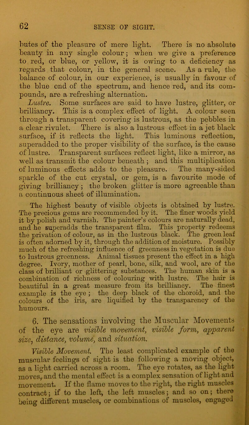 butes of the pleasure of mere light. There is no absolute beauty in any single colour ; when we give a preference to red, or blue, or yellow, it is owing to a deficiency as regards that colour, in the general scene. As a rule, tbe balance of colour, in our experience, is usually in favour of the blue end of the spectrum, and hence red, and its com- pounds, are a refreshing alternation. Lustre. Some surfaces are said to have lustre, glitter, or brilliancy. This is a complex effect of light. A colour seen through a transparent covering is lustrous, as the pebbles in a clear rivulet. There is also a lustrous effect in a jet black surface, if it reflects the light. This luminous reflection, superadded to the proper visibility of the surface, is the cause of lustre. Transparent surfaces reflect light, like a mirror, as well as transmit the colour beneath ; and this multiplication of luminous effects adds to the pleasure. The many-sided sparkle of the cut crystal, or gem, is a favourite mode of giving brilliancy ; the broken glitter is more agreeable than a continuous sheet of illumination. The highest beauty of visible objects is obtained by lustre. The precious gems are recommended by it. The finer woods yield it by polish and varnish. The painter’s colours are naturally dead, and he superadds the transparent film. This property redeems the privation of colour, as in the lustrous black. The green leaf is often adorned by it, through the addition of moisture. Possibly much of the refreshing influence of greenness in vegetation is due to lustrous greenness. Animal tissues present the effect in a high degree. Ivory, mother of pearl, bone, silk, and wool, are of the class of brilliant or glittering substances. The human skin is a combination of richness of colouring with lustre. The hair is beautiful in a great measure from its brilliancy. The finest example is the eye ; the deep black of the choroid, and the colours of the iris, are liquified by the transparency of the humours. 6. The sensations involving the Muscular Movements of the eye are visible movement, visible form, apparent size, distance, volume, and situation. Visible Movement. The least complicated example of the muscular- feelings of sight is the following a moving object, as a light carried across a room. The eye rotates, as the light moves, and the mental effect is a complex sensation of light and movement. If the flame moves to the right, the right muscles contract; if to the left, the left muscles; and so on; there being different muscles, or combinations of muscles, engaged