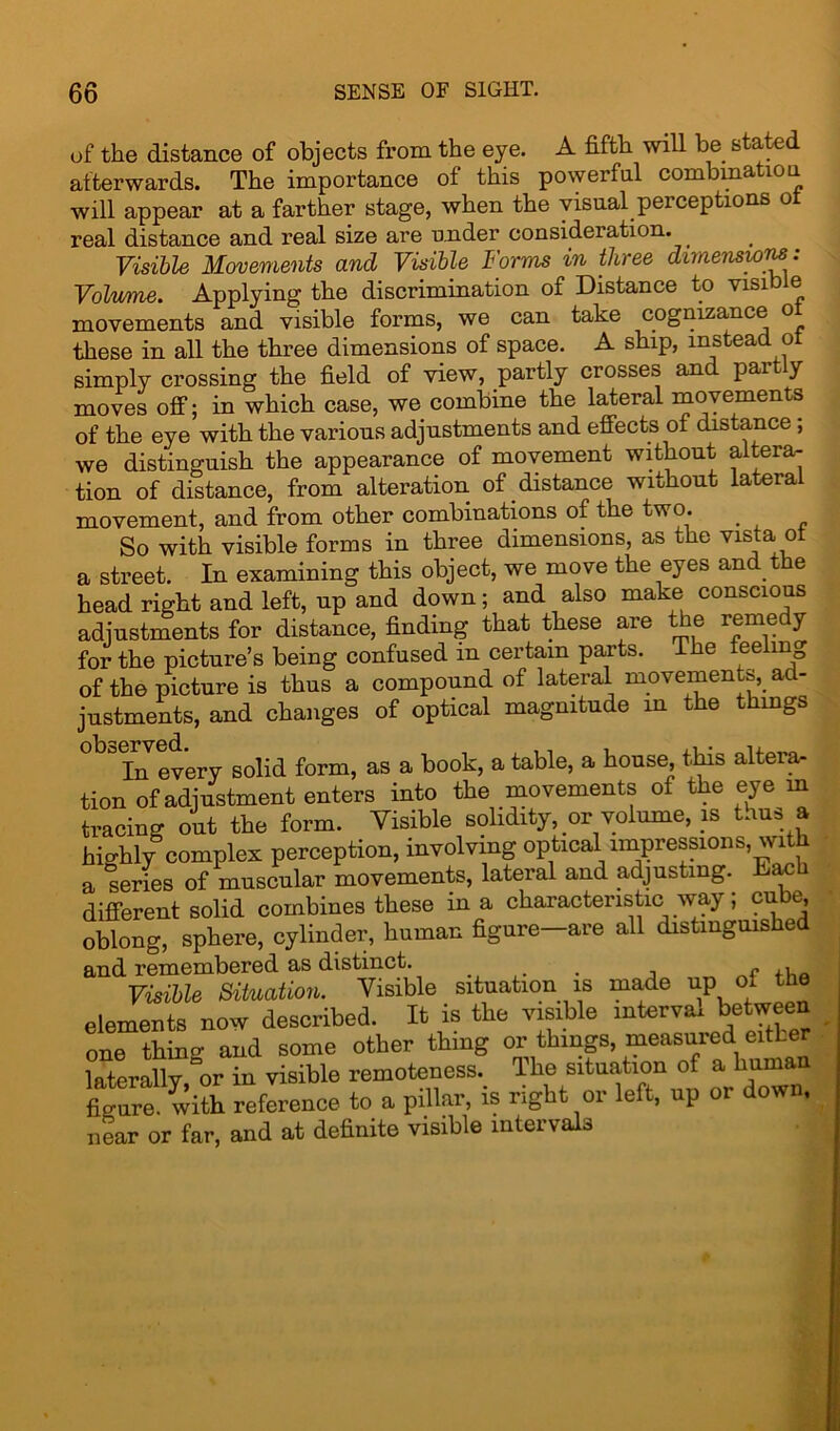 of the distance of objects from the eye. A fifth will be stated afterwards. The importance of this powerful combmatiou will appear at a farther stage, when the visual peiceptions o real distance and real size are under consideration. Visible Movements and Visible Forms in three dimensions: Volume. Applying the discrimination of Distance to visible movements and visible forms, we can take cognizance ot these in all the three dimensions of space. A ship, instead ot simply crossing the field of view, partly crosses and partly moves off; in which case, we combine the lateral movements of the eye with the various adjustments and effects of distance ; we distinguish the appearance of movement without altera- tion of distance, from alteration of distance without lateral movement, and from other combinations of the two. _ So with visible forms in three dimensions, as the vista ot a street. In examining this object, we move the eyes and the head right and left, up and down; and also make conscious adjustments for distance, finding that these are the remedy for the picture’s being confused m certain parts. The feeling of the picture is thus a compound of lateral movements,. ad- justments, and changes of optical magnitude in the things In every solid form, as a book, a table, a house, this altera^ tion of adjustment enters into the movements of the eye m tracing out the form. Visible solidity, or volume, is thus a hi-hly complex perception, involving optical impressions, with a series of muscular movements, lateral and adjusting. Each different solid combines these in a characteristic way; cube, oblong, sphere, cylinder, human figure—are all distinguished and remembered as distinct. . f ,, Visible Situation. Visible situation is made up o. the elements now described. It is the visible interval between one thine and some other thing or things, measured eitLer laterally,“or in visible remoteness. The situation of a human fjkro. with reference to a pillar, is right or left, up or down, near or far, and at definite visible intervals