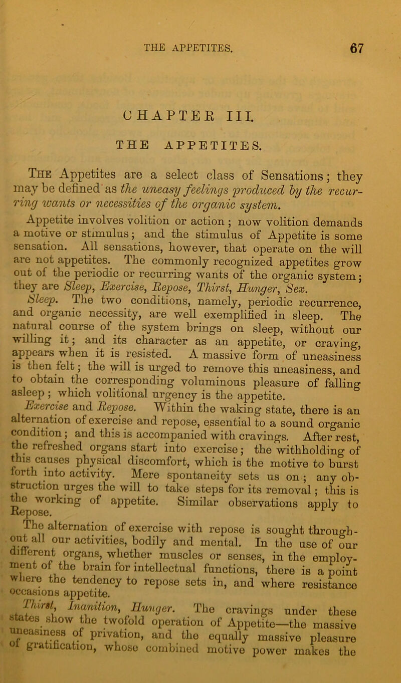 CHAPTEE III. THE APPETITES. The Appetites are a select class of Sensations; they may be defined'as the uneasy feelings produced by the recur- ring wants or necessities of the organic system. Appetite involves volition or action ; now volition demands a motive or stimulus; and the stimulus of Appetite is some sensation. All sensations, however, that operate on the will are not appetites. The commonly recognized appetites grow out of the periodic or recurring wants of the organic system; they are Sleep, Exercise, Repose, Thirst, Hunger, Sex. Sleep. The two conditions, namely, periodic recurrence, and organic necessity, are well exemplified in sleep. The natural course of the system brings on sleep, without our w filing it, and its character as an appetite, or craving, appears when it is resisted. A massive form of uneasiness is then felt; the will is urged to remove this uneasiness, and to obtain the corresponding voluminous pleasure of falling asleep ; which volitional urgency is the appetite. Exercise and Repose. Within the waking state, there is an alternation of exercise and repose, essential to a sound organic condition ; and this is accompanied with cravings. After rest, the refreshed organs start into exercise; the withholding of this causes physical discomfort, which is the motive to burst forth into activity. Mere spontaneity sets us on ; any ob- struction urges the will to take steps for its removal; this is the working of appetite. Similar observations apply to XVCpOSG. The alternation of exercise with repose is sought through- out all our activities, bodily and mental. In the use of our different organs, whether muscles or senses, in the employ- ment of the brain for intellectual functions, there is a point where the tendency to repose sets in, and where resistance occasions appetite. Inanition, Hunger. The cravings under these states show the twofold operation of Appetite—the massive uneasiness of privation, and the equally massive pleasure giatihcation, whose combined motive power makes the