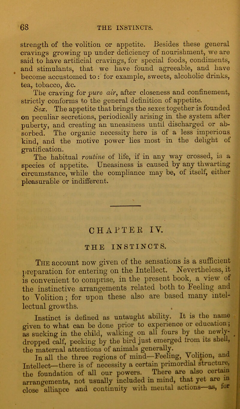 strength of the volition or appetite. Besides these general cravings growing up under deficiency of nourishment, we are said to have artificial cravings, for special foods, condiments, and stimulants, that we have found agreeable, and have become accustomed to : for example, sweets, alcoholic drinks, tea, tobacco, &c. The craving for 'pure air, after closeness and confinement, strictly conforms to the general definition of appetite. Sex. The appetite that brings the sexes together is founded on peculiar secretions, periodically arising in the system after puberty, and creating an uneasiness until discharged or ab- sorbed. The organic necessity here is of a less imperious kind, and the motive power lies most in the delight of gratification. The habitual routine of life, if in any way crossed, is a species of appetite. Uneasiness is caused by any thwarting circumstance, while the compliance may be, of itself, either pleasurable or indifferent. CHAP TEE IY. THE INSTINCTS. The account now given of the sensations is a sufficient preparation for entering on the Intellect. Nevertheless, it is convenient to comprise, in the present book, a view of the instinctive arrangements related both to Feeling and to Volition; for upon these also are based many intel- lectual growths. Instinct is defined as untaught ability. It is the name given to what can be done prior to experience or education; as sucking in the child, walking on all fours by the newly- ^ dropped calf, pecking by the bird just emerged Irom its shell, the maternal attentions of animals generally. In all the three regions of mind—Feeling, Volition, and Intellect—there is of necessity a certain primordial structure, the foundation of all our powers. There are also certain arrangements, not usually included in mind, that yet are in close ^alliance and continuity with mental actions as, lor