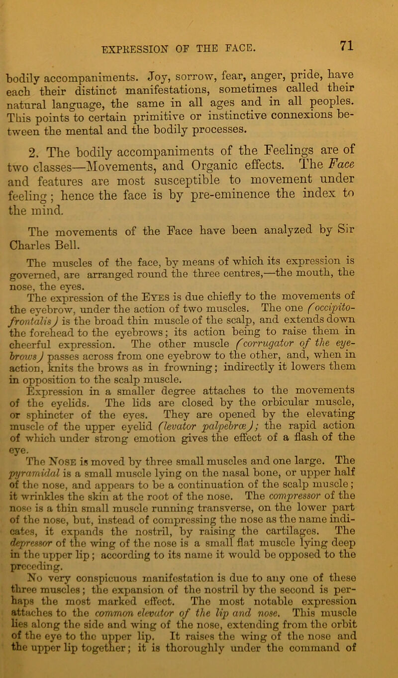 EXPRESSION OF THE FACE. bodily accompaniments. Joy, sorrow, fear, anger, pride, have each their distinct manifestations, sometimes called their natural language, the same in all ages and in all peoples. This points to certain primitive or instinctive connexions be- tween the mental and the bodily processes. 2. The bodily accompaniments of the Feelings are of two classes—Movements, and Organic effects. The Face and features are most susceptible to movement under feeling; hence the face is by pre-eminence the index to the mind. The movements of the Face have been analyzed by Sir Charles Bell. The muscles of the face, by means of which its expression is governed, are arranged round the three centres,—the mouth, the nose, the eyes. The expression of the Eves is due chiefly to the movements of the eyebrow, under the action of two muscles. The one (occipito- frontalis J is the broad thin muscle of the scalp, and extends down the forehead to the eyebrows; its action being to raise them in cheerful expression. The other muscle (corrugator of the eye- brows J passes across from one eyebrow to the other, and, when in action, knits the brows as in frowning; indirectly it lowers them in opposition to the scalp muscle. Expression in a smaller degree attaches to the movements of the eyelids. The lids are closed by the orbicular muscle, or sphincter of the eyes. They are opened by the elevating muscle of the upper eyelid (levator pcdpebrceJ; the rapid action of which under strong emotion gives the effect of a flash of the eye. The Nose is moved by three small muscles and one large. The pyramidal is a small muscle lying on the nasal bone, or upper half of the nose, and appears to be a continuation of the scalp muscle; it wrinkles the skin at the root of the nose. The compressor of the nose is a thin small muscle running transverse, on the lower part of the nose, but, instead of compressing tho nose as the name indi- cates, it expands the nostril, by raising the cartilages. The depressor of the wing of the nose is a small flat muscle lying deep in the upper lip ; according to its name it would be opposed to the preceding. No very conspicuous manifestation is duo to any one of these three muscles; the expansion of the nostril by the second is per- haps the most marked effect. The most notable expression attaches to the common elevator of the lip and nose. This muscle lies along the side and wing of the nose, extending from tho orbit of the eye to tho upper lip. It raises the wing of the nose and the upper lip together; it is thoroughly under the command of