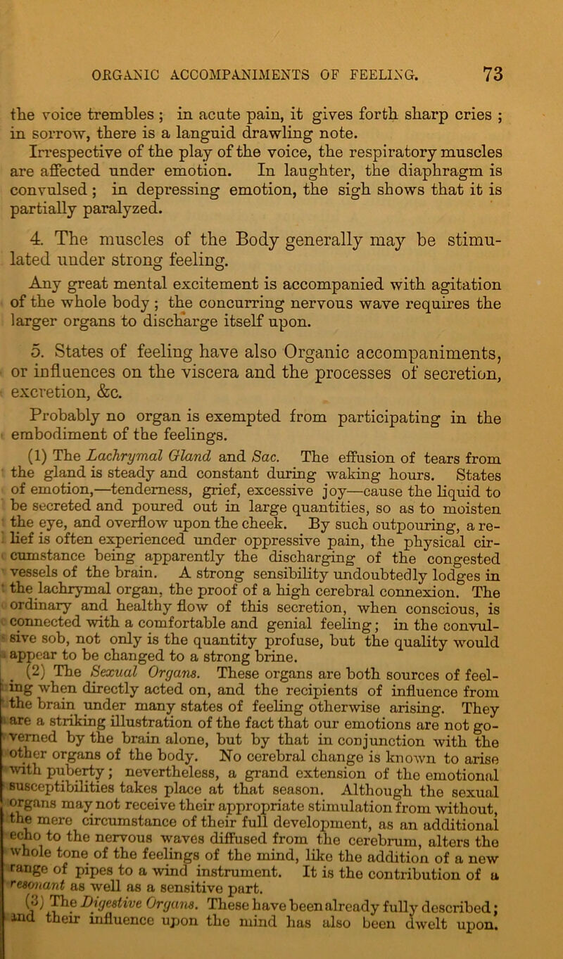 the voice trembles ; in acute pain, it gives forth sharp cries ; in sorrow, there is a languid drawling note. Irrespective of the play of the voice, the respiratory muscles are affected under emotion. In laughter, the diaphragm is convulsed ; in depressing emotion, the sigh shows that it is partially paralyzed. 4. The muscles of the Body generally may be stimu- lated under strong feeling. Any great mental excitement is accompanied with agitation of the whole body ; the concurring nervous wave requires the larger organs to discharge itself upon. 5. States of feeling have also Organic accompaniments, or influences on the viscera and the processes of secretion, excretion, &c. Probably no organ is exempted from participating in the embodiment of the feelings. (1) The Lachrymal Gland and Sac. The effusion of tears from the gland is steady and constant during waking hours. States of emotion,—tenderness, grief, excessive joy—cause the liquid to be secreted and poured out in large quantities, so as to moisten the eye, and overflow upon the cheek. By such outpouring, a re- lief is often experienced under oppressive pain, the physical cir- cumstance being apparently the discharging of the congested vessels of the brain. A strong sensibility undoubtedly lodges in • the lachrymal organ, the proof of a high cerebral connexion. The ordinary and healthy flow of this secretion, when conscious, is connected with a comfortable and genial feeling; in the convul- - sive sob, not only is the quantity profuse, but the quality would : appear to be changed to a strong brine. (2) The Sexual Organs. These organs are both sources of feei- ng when directly acted on, and the recipients of influence from ‘ the brain under many states of feeling otherwise arising. They > are a striking illustration of the fact that our emotions are not go- verned by the brain alone, but by that in conjunction with the other organs of the body. No cerebral change is known to arise with puberty; nevertheless, a grand extension of the emotional 1 susceptibilities takes place at that season. Although the sexual organs may not receive their appropriate stimulation from without, the mere circumstance of their full development, as an additional echo to the nervous waves diffused from the cerebrum, alters the whole tone of the feelings of the mind, like the addition of a new range of pipes to a wind instrument. It is the contribution of a resonant as well as a sensitive part. The Digestive Organs. These have been already fully described; tin their influence upon the mind has also been dwelt upon.