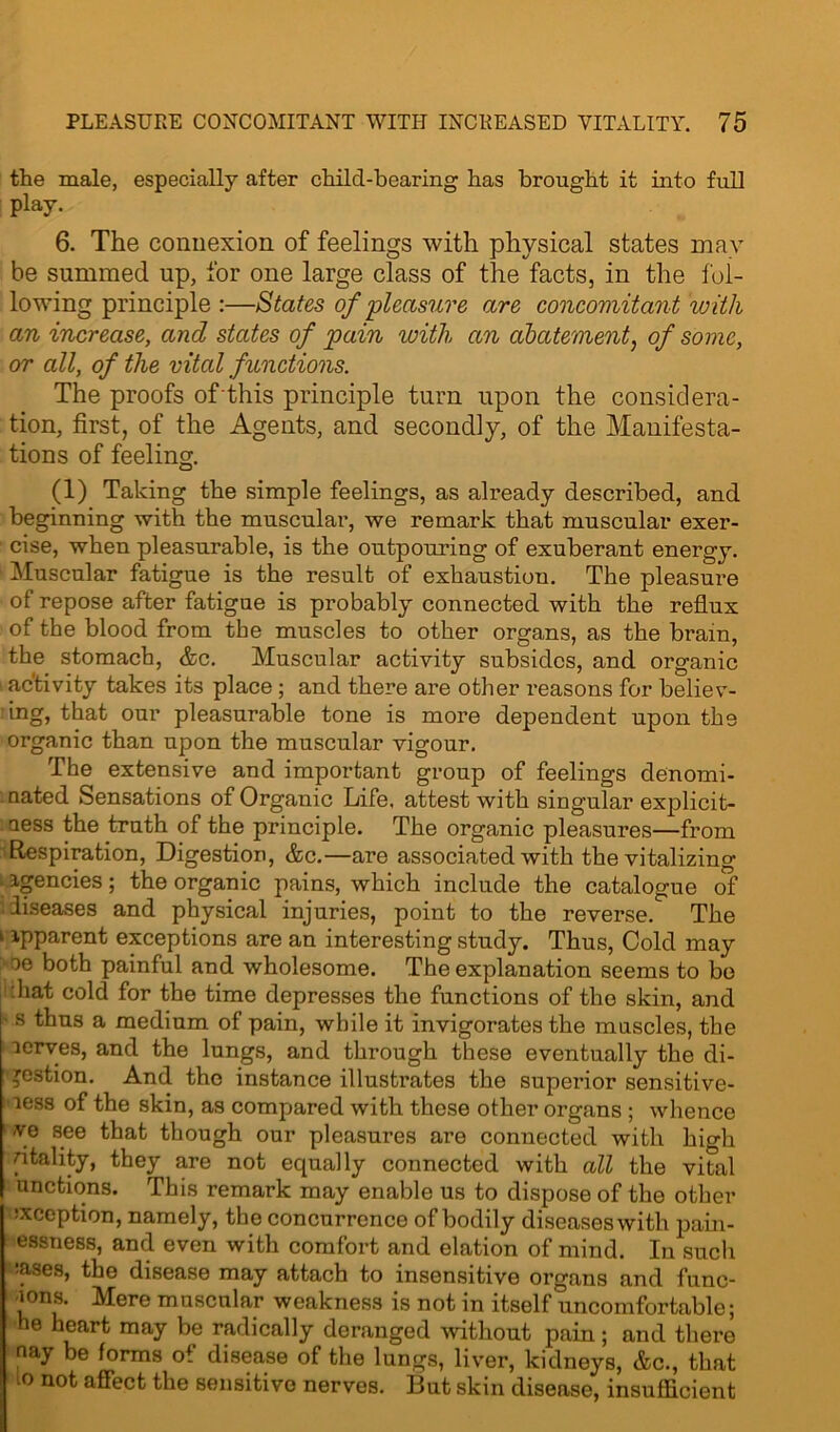 the male, especially after child-bearing has brought it into full play. 6. The connexion of feelings with physical states may be summed up, for one large class of the facts, in the fol- lowing principle :—States of 'pleasure are concomitant with an increase, and states of pain with an abatement, of some, or all, of the vital functions. The proofs of this principle turn upon the considera- tion, first, of the Agents, and secondly, of the Manifesta- tions of feeling. (1) Taking the simple feelings, as already described, and beginning with the muscular, we remark that muscular exer- cise, when pleasurable, is the outpouring of exuberant energy. Muscular fatigue is the result of exhaustion. The pleasure of repose after fatigue is probably connected with the reflux of the blood from the muscles to other organs, as the bram, the stomach, &c. Muscular activity subsides, and organic activity takes its place ; and there are other reasons for believ- ing, that our pleasurable tone is more dependent upon the organic than upon the muscular vigour. The extensive and important group of feelings denomi- nated Sensations of Organic Life, attest with singular explicit- ness the truth of the principle. The organic pleasures—from Respiration, Digestion, &c.—are associated with the vitalizing agencies; the organic pains, which include the catalogue of '.diseases and physical injuries, point to the reverse. The k apparent exceptions are an interesting study. Thus, Cold may oe both painful and wholesome. The explanation seems to be :liat cold for the time depresses the functions of the skin, and s thus a medium of pain, while it invigorates the muscles, the aerves, and the lungs, and through these eventually the di- gestion. And the instance illustrates the superior sensitive- ness of the skin, as compared with these other organs ; whence ye see that though our pleasures are connected with high ntality, they are not equally connected with all the vital unctions. This remark may enable us to dispose of the other reception, namely, the concurrence of bodily diseases with pain- essness, and even with comfort and elation of mind. In such :ases, the disease may attach to insensitive organs and fune- ions. Mere muscular weakness is not in itself uncomfortable; he heart may be radically deranged without pain; and there nay be forms of disease of the lungs, liver, kidneys, &c., that 10 not affect the sensitive nerves. But skin disease, insufficient