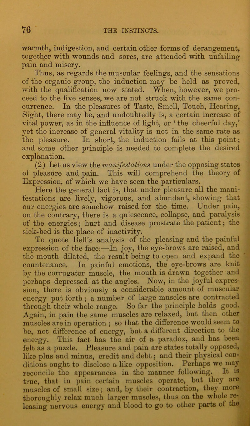 •warmth, indigestion, and certain other forms of derangement, together with wounds and sores, are attended with unfailing pain and misery. Thus, as regards the muscular feelings, and the sensations of the organic group, the induction may be held as proved, with the qualification now stated. When, however, we pro- ceed to the five senses, we are not struck with the same con- currence. In the pleasures of Taste, Smell, Touch, Hearing, Sight, there may be, and undoubtedly is, a certain increase of vital power, as in the influence of light, or ‘the cheerful day,’ yet the increase of general vitality is not in the same rate as the pleasure. In short, the induction fails at this point; and some other principle is needed to complete the desired explanation. (2) Let us view the manifestations under the opposing states of pleasure and pain. This will comprehend the theory of Expression, of which we have seen the particulars. Hero the general fact is, that under pleasure all the mani- festations are lively, vigorous, and abundant, showing that our energies are somehow raised for the time. Under pain, on the contrary, there is a quiescence, collapse, and paralysis of the energies; hurt and disease prostrate the patient; the sick-bed is the place of inactivity. To quote Hell’s analysis of the pleasing and the painful expression of the face:—In joy, the eye-brows are raised, and the mouth dilated, the result being to open and expand the countenance. In painful emotions, the eye-brows are knit by the corrugator muscle, the mouth is drawn together and perhaps depressed at the angles. Now, in the joyful expres- sion, there is obviously a considerable amount of muscular energy put forth ; a number of large muscles are contracted through their whole range. So far the principle holds good. Again, in pain the same muscles are relaxed, but then other muscles are in operation ; so that the difference would seem to be, not difference of energy, but a different direction to the energy. This fact has the air of a paradox, and has been felt as a puzzle. Pleasure and pain are states totally opposed, like plus and minus, credit and debt; and their physical con- ditions ought to disclose a like opposition. Perhaps we may reconcile the appearances in the manner following. It is true, that in pain certain muscles operate, but they are muscles of small size; and, by their contraction, they more thoroughly relax much larger muscles, thus on the whole re- leasing nervous energy and blood to go to other parts of tho