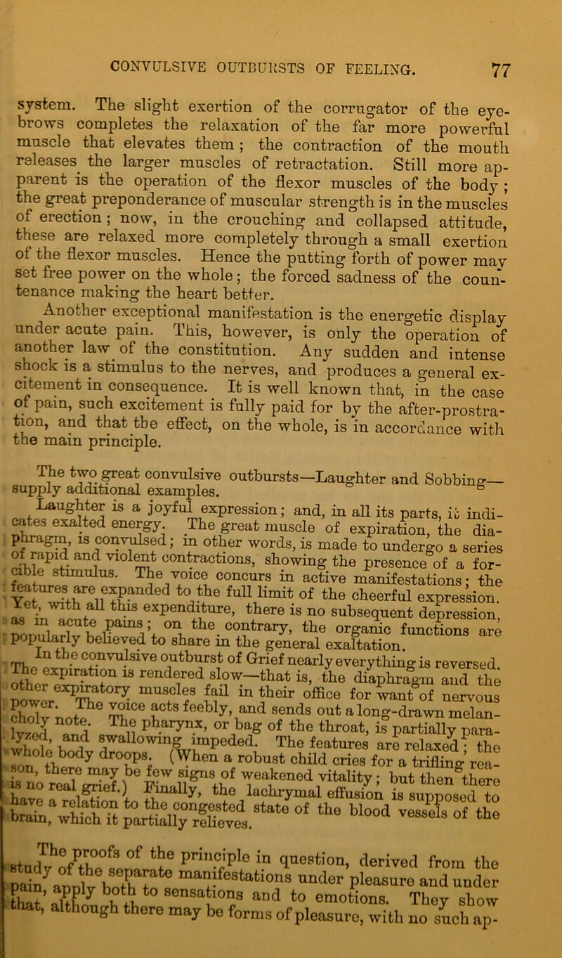 system. The slight exertion of the corrugator of the eye- brows completes the relaxation of the far more powerful muscle that elevates them ; the contraction of the mouth releases, the larger muscles of retractation. Still more ap- parent is the operation of the flexor muscles of the body ; the great preponderance of muscular strength is in the muscles of erection; now, in the crouching and collapsed attitude, these are relaxed more completely through a small exertion of the flexor muscles. Hence the putting forth of power may set free power on the whole; the forced sadness of the coun- tenance making the heart better. Another exceptional manifestation is the energetic display under acute pain. This, however, is only the operation of another law. of the constitution. Any sudden and intense shock is a stimulus to the nerves, and produces a general ex- citement in consequence. It is well known that, in the case of pain, such excitement is fully paid for by the after-prostra- tion, and that the effect, on the whole, is in accordance with the main principle. The two great convulsive outbursts-Laughter and Sobbing- supply additional examples. & Laughter is a joyful expression; and, in all its parts, it indi- cates exalted energy The great muscle of expiration, the dia- p agm, is convulsed; in other words, is made to undergo a series vldlSLt fractions, showing the presence of a for- cible stimulus. The voice concurs in active manifestations; the Ye^SfhrfleiienPan °^G fuU bmit of the cheerful expression. Vet, with all this expenditure, there is no subsequent depression ronulaHv hpr amV+ t le- co'ltrary> ^e organic functions are popularly believed to share in the general exaltation. In the convulsive outburst of Grief nearly everything is reversed. The expiration is rendered slow-that is, the diaphragm and the other expiratory muscles fail in their office for want of nervous choWnni XT i°tS foebly> and sends out a long-drawn melan- S ***: q The pharynx, or bag of the throat, impartially para- whr^wf 81wallowing impeded. The features are relaxed ; the son the?e mnv°LPSf (Whcn a/obust child cries for a trifling rea- .on, there may be few signs of weakened vitality; but then there i uo n;al grief.) Finally, the lachrymal effusion is suimosed to have a relation to the congested state of the blood vessels of the brain, which it partially relieves. the BtttcWhnOl,00f3 °f Prin.°jPle in question, derived from the pmn/annlv hnthatotG ma!festatlons un'-ler pleasure and under 3 sensations and to emotions. They show that, although there may be forms of pleasure, with no such ap-