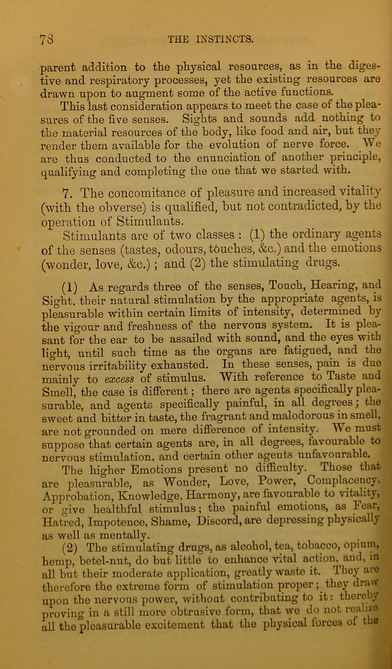 parent addition to the physical resources, as in the diges- tive and respiratory processes, yet the existing resources are drawn upon to augment some of the active functions. This last consideration appears to meet the case of the plea- sures of the five senses. Sights and sounds add nothing to the material resources of the body, like food and air, but they render them available for the evolution of nerve force. We are thus conducted to the enunciation of another principle, qualifying and completing the one that we started with. 7. The concomitance of pleasure and increased vitality (with the obverse) is qualified, but not contradicted, by the operation of Stimulants. Stimulants are of two classes : (1) the ordinary agents of the senses (tastes, odours, touches, &c.) and the emotions (wonder, love, &c.); and (2) the stimulating drugs. (1) As regards three of the senses, Touch, Hearing, and Sight, their natural stimulation by the appropriate agents, is pleasurable within certain limits of intensity, determined by the vigour and freshness of the nervous system. It is plea- sant for the ear to be assailed with sound, and the eyes with light, until such time as the organs are fatigued, and the nervous irritability exhausted. In these senses, pain is due mainly to excess of stimulus. With reference to Taste and Smell, the case is different; there are agents specifically plea- surable, and agents specifically painful, in all degrees; the sweet and bitter in taste, the fragrant and malodorous in smell, are not grounded on mere difference of intensity. We must suppose that certain agents are, in all degrees, favourable to nervous stimulation, and certain other agents unfavourable. The higher Emotions present no difficulty. Those that are pleasurable, as Wonder, Love, Power, Complauencv. Approbation, Knowledge, Harmony, are favourable to vitality, or give healthful stimulus; the painful emotions, as I ear, Hatred, Impotence, Shame, Discord, are depressing physically as well as mentally. (2) The stimulating drugs, as alcohol, tea, tobacco, opium, hemp, betel-nut, do but little to enhance vital action.^ and, in all but their moderate application, greatly waste it. They are therefore the extreme form of stimulation proper; the}7 draw upon the nervous power, without contributing to it: thereby proving in a still more obtrusive form, that we do not realize all the pleasurable excitement that the physical forces of the