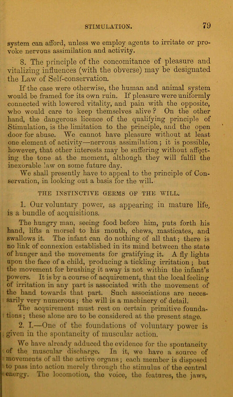 system can afford, unless we employ agents to irritate or pro- voke nervous assimilation and activity. 8. The principle of the concomitance of pleasure and vitalizing influences (with the obverse) may be designated the Law of Sell-conservation. If the case were otherwise, the human and animal system would be framed for its own ruin. If pleasure were uniformly connected with lowered vitality, and pain with the opposite, who would care to keep themselves alive P On the other hand, the dangerous licence of the qualifying principle of Stimulation, is the limitation to the principle, and the open door for abuse. We cannot have pleasure without at least one element of activity—nervous assimilation; it is possible, however, that other interests may be suffering without affect- ing the tone at the moment, although they will fulfil the inexorable law on some future day. We shall presently have to appeal to the principle of Con- servation, in looking out a basis for the will. THE INSTINCTIVE GEEMS OF THE WILL. 1. Our voluntary power, as appearing in mature life, is a bundle of acquisitions. The hungry man, seeing food before him, puts forth his hand, lifts a morsel to his mouth, chews, masticates, and swallows it. The infant can do nothing of all that; there is no link of connexion established in its mind between the state of hunger and the movements for gratifying it. A fly lights upon the face of a child, producing a tickling irritation ; but the movement for brushing it away is not within the infant’s powers. It is by a course of acquirement, that the local feeling of irritation in any part is associated with the movement of the hand towards that part. Such associations are neces- sarily very numerous ; the will is a machinery of detail. The acquirement must rest on certain primitive founda- tions ; these alone are to be considered at the present stage. 2. I.—One of the foundations of voluntary power is given in the spontaneity of muscular action. We have already adduced the evidence for the spontaneity of the muscular discharge. In it, we have a source of movements of all the active organs; each member is disposed to pass into action merely through the stimulus of the central energy. The locomotion, the voice, the features, the jaws,