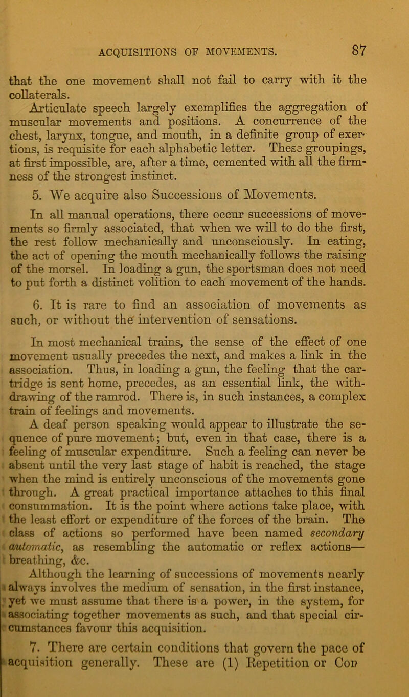 that the one movement shall not fail to carry with it the collaterals. Articnlate speech largely exemplifies the aggregation of mnscnlar movements and positions. A concurrence of the chest, larynx, tongne, and mouth, in a definite group of exer- tions, is requisite for each alphabetic letter. These groupings, at first impossible, are, after a time, cemented with all the firm- ness of the strongest instinct. 5. We acquire also Successions of Movements. In all manual operations, there occur successions of move- ments so firmly associated, that when we will to do the first, the rest follow mechanically and unconsciously. In eating, the act of opening the mouth mechanically follows the raising of the morsel. In loading a gun, the sportsman does not need to put forth a distinct volition to each movement of the hands. 6. It is rare to find an association of movements as such, or without the intervention of sensations. In most mechanical trains, the sense of the effect of one movement usually precedes the next, and makes a link in the association. Thus, in loading a gun, the feeling that the car- tridge is sent home, precedes, as an essential link, the with- drawing of the ramrod. There is, in such instances, a complex train of feelings and movements. A deaf person speaking would appear to illustrate the se- quence of pure movement; but, even in that case, there is a feeling of muscular expenditure. Such a feeling can never be absent until the very last stage of habit is reached, the stage when the mind is entirely unconscious of the movements gone through. A great practical importance attaches to this final consummation. It is the point where actions take place, with the least effort or expenditure of the forces of the brain. The class of actions so performed have been named secondary automatic, as resembling the automatic or reflex actions— breathing, &c. Although the learning of successions of movements nearly always involves the medium of sensation, in the first instance, yet we must assume that there is a power, in the system, for associating together movements as such, and that special cir- cumstances favour this acquisition. 7. There are certain conditions that govern the pace of acquisition generally. These are (1) Repetition or Con