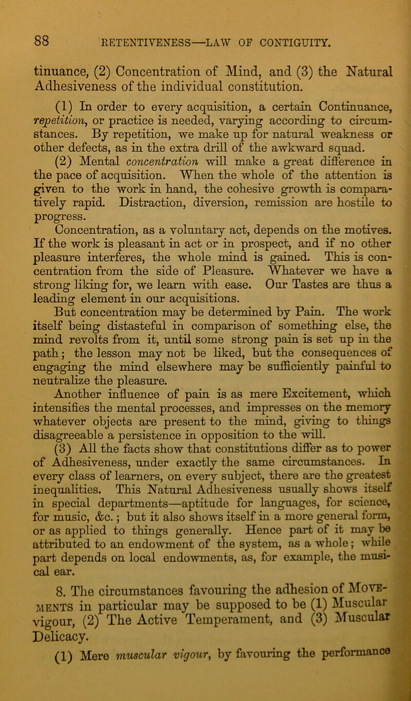 tinuance, (2) Concentration of Mind, and (3) tlie Natural Adhesiveness of the individual constitution. (1) In order to every acquisition, a certain Continuance, repetition, or practice is needed, varying according to circum- stances. By repetition, we make up for natural weakness or other defects, as in the extra drill of the awkward squad. (2) Mental concentration will make a great difference in the pace of acquisition. When the whole of the attention is given to the work in hand, the cohesive growth is compara- tively rapid. Distraction, diversion, remission are hostile to progress. Concentration, as a voluntary act, depends on the motives. If the work is pleasant in act or in prospect, and if no other pleasure interferes, the whole mind, is gained. This is con- centration from the side of Pleasure. Whatever we have a strong liking for, we learn with ease. Our Tastes are thus a leading element in our acquisitions. But concentration may be determined by Pain. The work itself being distasteful in comparison of something else, the mind revolts from it, 'until some strong pain is set up in the path; the lesson may not be liked, but the consequences of engaging the mind elsewhere may be sufficiently painful to neutralize the pleasure. Another influence of pain is as mere Excitement, which intensifies the mental processes, and impresses on the memory whatever objects are present to the mind, giving to things disagreeable a persistence in opposition to the will. (3) All the facts show that constitutions differ as to power of Adhesiveness, under exactly the same circumstances. In every class of learners, on every subject, there are the greatest inequalities. This Natural Adhesiveness usually shows itself in special departments—aptitude for languages, for science, for music, &c.; but it also shows itself in a more general form, or as applied to things generally. Hence part of it may be attributed to an endowment of the system, as a whole; while part depends on local endowments, as, for example, the musi- cal ear. 8. The circumstances favouring the adhesion of Move- ments in particular may be supposed to be (1) Muscular vigour, (2) The Active Temperament, and (3) Muscular Delicacy. (1) Mere muscular vigour, by favouring the performance