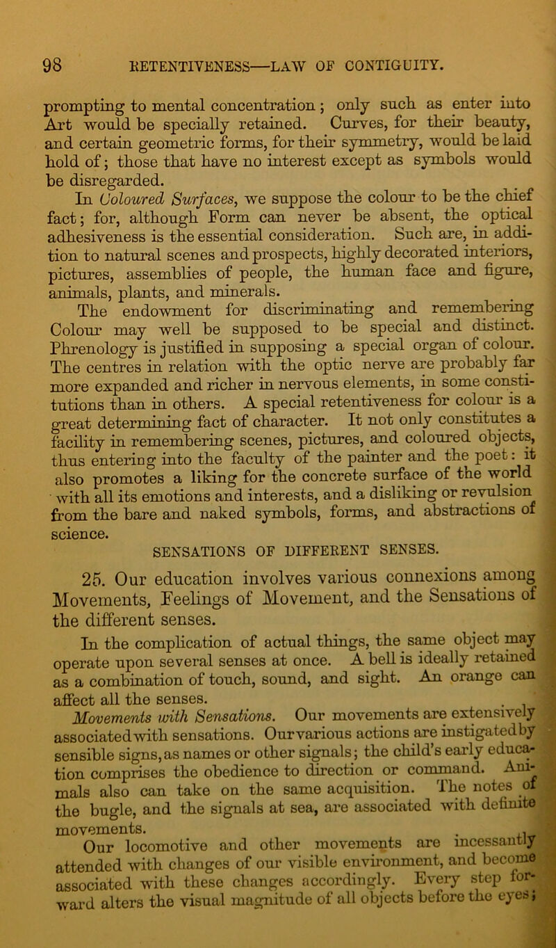 prompting to mental concentration; only such, as enter into Art would be specially retained. Curves, for tlieir beauty, and certain geometric forms, for tlieir symmetry, would be laid bold of; those that have no interest except as symbols would be disregarded. In Coloured Surfaces, we suppose the colour to be the chief fact; for, although Form can never be absent, the optical adhesiveness is the essential consideration. Such are, in addi- tion to natural scenes and prospects, highly decorated interiors, pictures, assemblies of people, the human face and figure, animals, plants, and minerals. The endowment for discriminating and remembering Colour may well be supposed to be special and distinct. Phrenology is justified in supposing a special organ of colour. The centres in relation with the optic nerve are probably fan more expanded and richer in nervous elements, in some consti- tutions than in others. A special retentiveness for colour is a great determining fact of character. It not only constitutes a facility in remembering scenes, pictures, and coloured objects, thus entering into the faculty of the painter and the poet: it also promotes a liking for the concrete surface of the world with all its emotions and interests, and a disliking or revulsion from the bare and naked symbols, forms, and abstractions of science. SENSATIONS OF DIFFERENT SENSES. 25. Our education involves various connexions among Movements, Feelings of Movement, and the Sensations of the different senses. In the complication of actual things, the same object may operate upon several senses at once. A bell is ideally retained ■ as a combination of touch, sound, and sight. An orange can affect all the senses. Movements with Sensations. Our movements are extensively associated with sensations. Ourvarious actions are instigatedby sensible signs,as names or other signals; the child’s early educa- tion comprises the obedience to direction or command. Ani- mals also can take on the same acquisition. The notes of| the bugle, and the signals at sea, are associated with definite* movements. . . Our locomotive and other movements are incessantly! attended with changes of our visible environment, and become associated with these changes accordingly. Every step for- ward alters the visual magnitude of all objects before the eyes,®