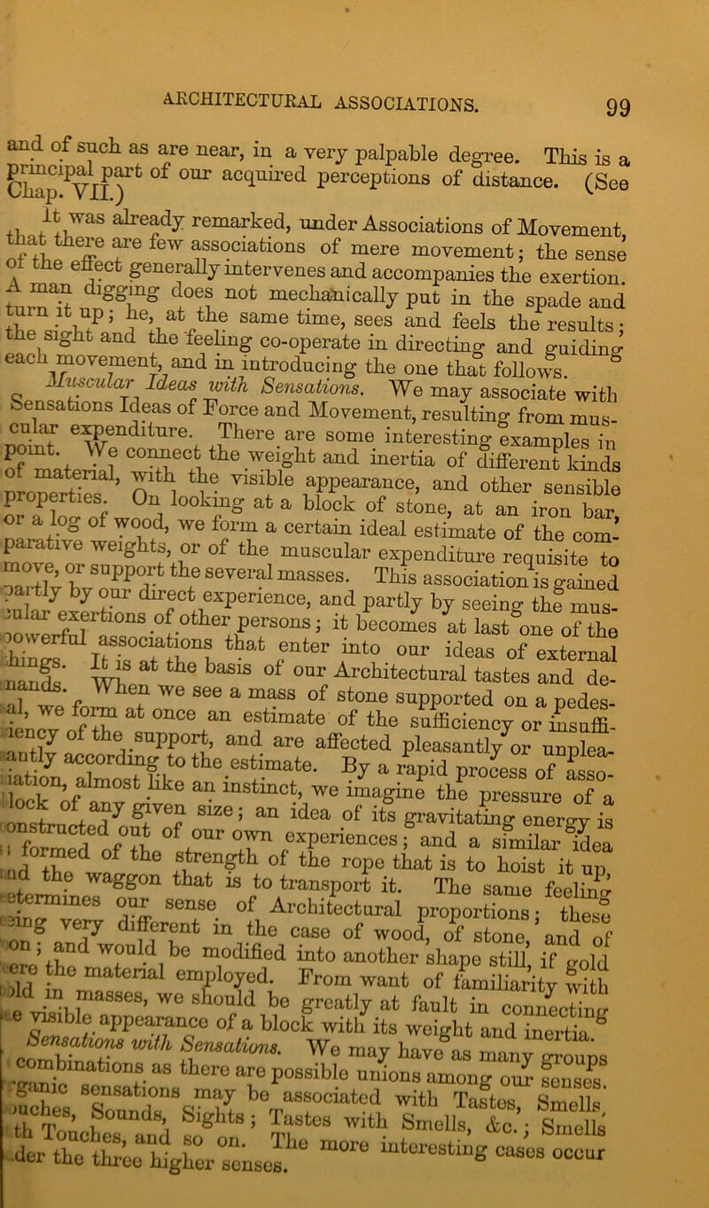 ARCHITECTURAL ASSOCIATIONS. and of such as are near, in a very palpable degree. This is a Cb^pYII )Pt °f 0Ur aCquired Potions of distance. (See il alrG?dy remarked> under Associations of Movement, that there few associations of mere movement; the sense ot the effect generally mtervenes and accompanies the exertion. ‘ dl^n° do^ G0t mechanically put in the spade and Jt-w?’ feI,a ^e same time, sees and feels the results; the sight and the feeling co-operate in directing and guiding each movement and m introducing the one that follows. & Muscular Ideas with Sensations. We may associate with Sensations Ideas of Force and Movement, resulting from mus- cular expenditure. There are some interesting examples in C0^eCii the .weight and inertia of different kinds material, with the visible appearance, and other sensible properties On looking at a block of stone, at an iron bar or a log of wood, we form a certain ideal estimate of the com- parative weights, or of the muscular expenditure requisite to Srff  ~ T“S associatSgaLd pa tly by our direct experience, and partly by seeino- the mus- .ular exertions of other persons; it becomes at last°one of the iingf iusTirhthat fnter r? °ar ideas °f extemai nanit wh ^ baS1S °‘ onr Arellitectaral tastes and de-  we see a “ass of stone supported on a pedes- al, we form at once an estimate of the sufficiency or Sffi- antfva°f the,.SUpPT> and are affected pleasantly7Dr nnplet- Tat o7nTl?f-Lt0 th0.estimate. By a rtpid process of ££ loh of , 6 llke a“ lnstmet, we imagine the pressure of a on ■+ o+ I k?V'i'1 81ze i an idea of its gravitating energy is onstructed out of our own experiencesf and a sfmil“ ^ea • formed of the strength of tie rope that is to hoist it up tod the waggon that is to transport it. The same feeling .etermines our sense of Architectural proportions- these i nng vepr different in the case of wood, of stone ’and of ’ re thed w°uldbo modified into another shape still’ if gold ere the material employed. From want of familiarity with 'old m masses, we should be greatly at fault in ^nnecW - e visible appearance of a block with its weight and inertia ^ coSttin mth 2?nmhUnS‘ W<3 ma^ have as many groups combinations as there are possible unions among- om- game sensations may bo associated with Tastos Snirhls mches Sounds Sights; Tastes with ft