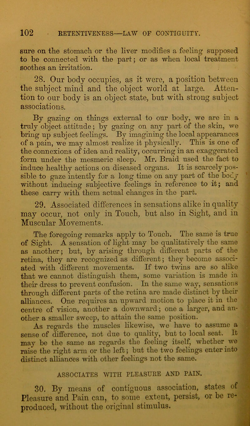 sure on tlie stomach or the liver modifies a feeling supposed to be connected with the part; or as when local treatment soothes an irritation. 28. Our body occupies, as it were, a position between the subject mind and the object world at large. Atten- tion to our body is an object state, but with strong subject associations. By gazing on things external to our body, we are in a truly object attitude; by gazing on any part of the skin, we bring up subject feelings. By imagining the local appearances of a pain, we may almost realize it physically. This is one of the connexions of idea and reality, occurring in an exaggerated form under the mesmeric sleep. Mr. Braid used the fact to induce healthy actions on diseased organs. It is scarcely pos- sible to gaze intently for a long time on any part of the body without inducing subjective feelings in reference to it; and these carry with them actual changes in the part. 29. Associated differences in sensations alike in quality may occur, not only in Touch, but also in Sight, and in Muscular Movements. The foregoing remarks apply to Touch. The same is true of Sight. A sensation of light may be qualitatively the same as another; but, by arising through different parts of the retina, they are recognized as different; they become associ- ated with different movements. If two twins are so alike that we cannot distinguish them, some variation is made in their dress to prevent confusion. In the same way, sensations through different parts of the retina are made distinct by their alliances. One requires an upward motion to place it in the centre of vision, another a downward; one a larger, and an- other a smaller sweep, to attain the same position. As regards the muscles likewise, we have to assume a sense of difference, not due to quality, but to local seat. It may be the same as regards the feeling itself, whether we raise the right arm or the left; but the two feelings enter into distinct alliances with other feelings not the same. ASSOCIATES WITH PLEASURE AND PAIN. 30. By means of contiguous association, states of Pleasure and Pain can, to some extent, persist, or be re- produced, without the original stimulus.