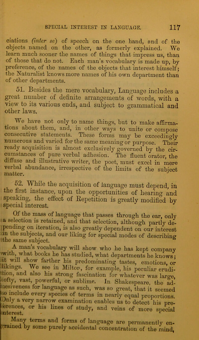 ciations (inter se) of speech on the one hand, and of the objects named on the other, as formerly explained. We learn much sooner the names of things that impress us, than of those that do not. Each man’s vocabulary is made up, by preference, of the names of the objects that interest himself; the Naturalist knows more names of his own department than of other departments. 51. Besides the mere vocabulary, Language includes a great number of definite arrangements of words, with a view to its various ends, and subject to grammatical and other laws. We have not only to name things, but to make affirma- tions about them, and, in other ways to unite or compose consecutive statements. These forms may be exceedingly numerous and varied for the same meaning or purpose. Their ready acquisition is almost exclusively governed by the cir- cumstances of pure verbal adhesion. The fluent orator, the diffuse and illustrative writer, the poet, must excel in mere verbal abundance, irrespective of the limits of the subject matter. 52. While the acquisition of language must depend, in the first instance, upon the opportunities of hearing and speaking, the effect of Repetition is greatly modified by special interest. Of the mass of language that passes through the ear, only a selection is retained, and that selection, although partly de- pending on iteration, is also greatly dependent on our interest in the subjects, and our liking for special modes of describing ’the same subject. man s vocabulary will show who he has kept company with, what books he has studied, what departments he knows; it will show farther his predominating tastes, emotions, or likings. Wo see in Milton, for example, his peculiar erudi- tion, and also his strong fascination for whatever was large ■lofty, vast, powerful, or sublime. In Shakespeare, the ad- i aesiveness for language as such, was so great, that it seemed ;o include every species of terms in nearly equal proportions. Jnly a very narrow examination enables us to detect his pre- erences, or his lines of study, and veins of more special nterest. - r Many terms and forms of language are permanently en- : Tamed by some purely accidental concentration of the mind,