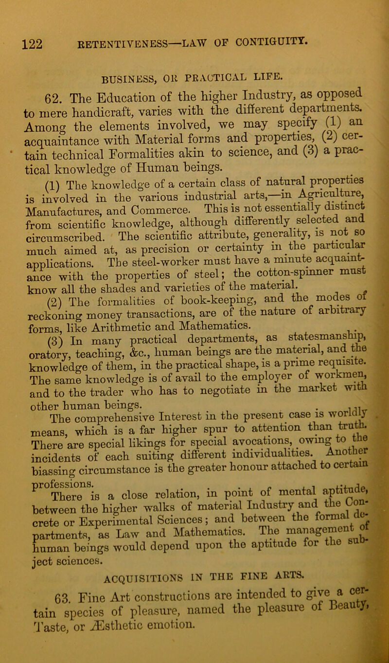 BUSINESS, OR PRACTICAL LIFE. 62. The Education of the higher Industry, as opposed to mere handicraft, varies with the different departments. Among the elements involved, we may specify (1) an acquaintance with Material forms and properties, (-0 cer- tain technical Formalities akin to science, and (3) a prac- tical knowledge of Human beings. (1) The knowledge of a certain class of natural properties is involved in the various industrial arts,—in Agriculture, Manufactures, and Commerce. This is not essentially distinct from scientific knowledge, although differently selected and circumscribed. The scientific attribute, generality, is not so much aimed at, as precision or certainty in the particular applications. The steel-worker must have a minute acquaint- ance with the properties of steel; the cotton-spinner must know all the shades and varieties of the material. (2) The formalities of book-keeping, and the modes of reckoning money transactions, are of the nature of arbitrary forms, like Arithmetic and Mathematics. . (3) In many practical departments, as statesmanship, oratory, teaching, &c., human beings are the material, and the knowledge of them, in the practical shape, is a prime requisite. The same knowledge is of avail to the employer of workmen, and to the trader who has to negotiate in the market witn other human beings. . . The comprehensive Interest in the present case is worldly means, which is a far higher spur to attention than truth. There are special likings for special avocations, owing to th incidents of each suiting different individualities. Another biassing circumstance is the greater honour attached to certain ^^There^is a close relation, in point of mental aptitude, between the higher walks of material Industry and the Con- crete or Experimental Sciences; and between the formal dc partments, as Law and Mathematics. The management, oi human beings would depend upon the aptitude or e ject sciences. ACQUISITIONS IN THE FINE ARTS. 63. Fine Art constructions are intended to give_a cer- tain species of pleasure, named the pleasure of Leau y» Taste, or ^Esthetic emotion.