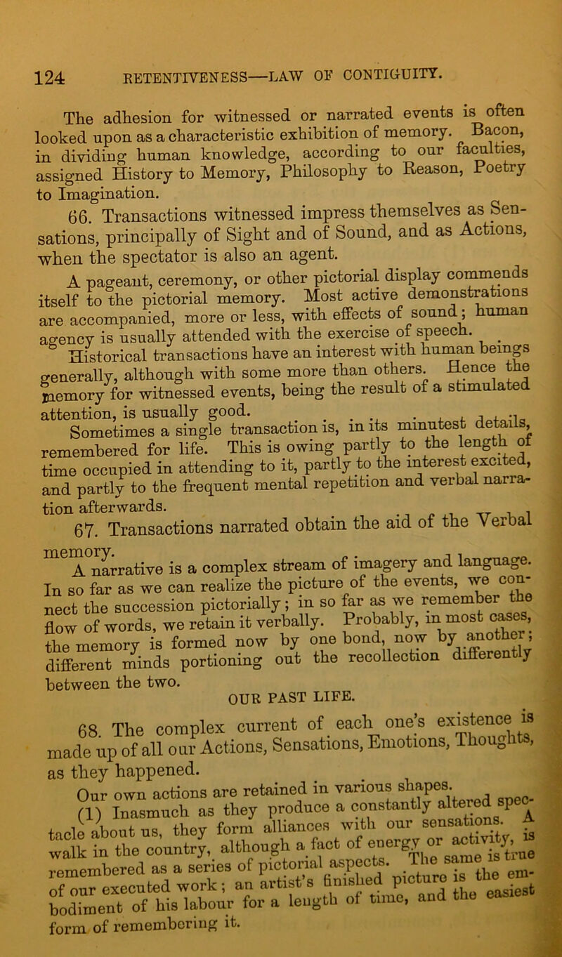 The adhesion for witnessed or narrated events is often looked upon as a characteristic exhibition of memory. Bacon, in dividing human knowledge, according to our faculties, assigned History to Memory, Philosophy to Reason, Poetry to Imagination. 66. Transactions witnessed impress themselves as Sen- sations, principally of Sight and of Sound, and as Actions, when the spectator is also an agent. A pageant, ceremony, or other pictorial display commends itself to the pictorial memory. Most active demonstrations are accompanied, more or less, with effects of sound; human agency is usually attended with the exercise of speech. _ Historical transactions have an interest with human beings generally, although with some more than others Hence the Memory for witnessed events, being the result of a stimulated attention, is usually good. . . ... . -1a Sometimes a single transaction is, in its minutest details, remembered for life. This is owing partly to the length of time occupied in attending to it, partly to the interest excited, and partly to the frequent mental repetition and verbal naria- tion afterwards. . _ _ ,, _ , , 67. Transactions narrated obtain the aid of the verbal meiA°narrative is a complex stream of imagery and language. In so far as we can realize the picture of the events, we con- nect the succession pictorially; in so far as we remember the flow of words, we retain it verbally. Probably, m most cases, the memory is formed now by one bond now by another; different minds portioning out the recollection diff J between the two. OUR PAST LIFE. 68 The complex current of each one’s existence is made up of all oar Actions, Sensations, Emotions, Thoughts, as they happened. Our own actions are retained in various shapes (1) Inasmuch as they produce a constantly altered spec^ tacle about us, they form alliances with our sensations A walk in the country, although a fact of e°er^ 01 0 is3t;,ue remembered as a series of pictorial aspects. ofSw executed work; an artist’s finished picture » thej® bodiment of his labour for a length of time, and the easiest form of remembering it.