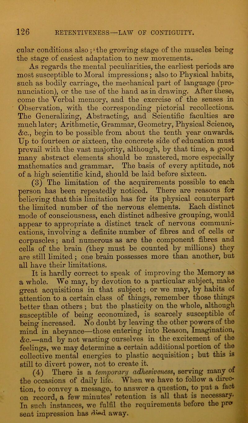 cular conditions also ;‘the growing stage of the muscles being the stage of easiest adaptation to new movements. As regards the mental peculiarities, the earliest periods are most susceptible to Moral impressions ; also to Physical habits, such as bodily carriage, the mechanical part of language (pro- nunciation), or the use of the hand as in drawing. After these, come the Verbal memory, and. the exercise of the senses in Observation, with the corresponding pictorial recollections. The Generalizing, Abstracting, and Scientific faculties are much later; Arithmetic, Grammar, Geometry, Physical Science, &c., begin to be possible from about the tenth year onwards. Up to fourteen .or sixteen, the concrete side of education must prevail with the vast majority, although, by that time, a good many abstract elements should be mastered, more especially mathematics and grammar. The basis of every aptitude, not of a high scientific kind, should be laid before sixteen. (3) The limitation of the acquirements possible to each person has been repeatedly noticed. There are reasons for believing that this limitation has for its physical counterpart the limited number of the nervous elements. Each distinct mode of consciousness, each distinct adhesive grouping, would appear to appropriate a distinct track of nervous communi- cations, involving a definite number of fibres and of cells or corpuscles; and numerous as are the component fibres and cells of the brain (they must be counted by millions) they are still limited; one brain possesses more than another, but all have their limitations. It is hardly correct to speak of improving the Memory as a whole. We may, by devotion to a particular subject, make great acquisitions in that subject; or we may, by habits of attention to a certain class of things, remember those things better than others ; but the plasticity on the whole, although susceptible of being economized, is scarcely susceptible of being increased. No doubt by leaving the other powers of the mind in abeyance—those entering into Reason, Imagination, &c.—and by not wasting ourselves in the excitement of the feelings, we may determine a certain additional portion of the collective mental energies to plastic acquisition ; but this is still to divert power, not to create it. (4) There is a temporary adhesiveness, serving many of the occasions of daily life. When we have to follow a direc- tion, to convey a message, to answer a question, to put a fact on record, a few minutes’ retention is all that is necessary. In such instances, we fulfil the requirements before the pre> sent impression has dv«d away.