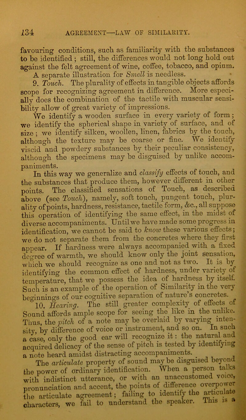 favouring conditions, such as familiarity with the substances to be identified ; still, the differences would not long hold out against the felt agreement of wine, coffee, tobacco, and opium. A separate illustration for Smell is needless. 9. Touch. The plurality of effects in tangible objects affords scope for recognizing agreement in difference. More especi- ally does the combination of the tactile with muscular sensi- bility allow of great variety of impressions. We identify a wooden surface in every variety of form; we identify the spherical shape in variety of surface, and of size ; we identify silken, woollen, linen, fabrics by the touch, although the texture may be coarse or fine. We identify viscid and powdery substances by their peculiar consistency, although the specimens may be disguised by unlike accom- paniments. In this way we generalize and classify effects of touch, and the substances that produce them, however different in other points. The classified sensations of Touch, as described above (see Toucli), namely, soft touch, pungent touch, plui- ality of points, hardness, resistance, tactile form, &c., all suppose this operation of identifying the same effect, in the midst of diverse accompaniments. Until we have made some progress in identification, we cannot be said to know these various effects, we do not separate them from the concretes where they first appear. If hardness were always accompanied with a fixed decree of warmth, we should know only the joint sensation, winch we should recognize as one and not as two. It is by identifying the common effect of hardness, under variety of temperature, that we possess the idea of hardness by itself. Such is an example of the operation of Similarity in the very beginnings of our cognitive separation of natuie s concretes. °10. Hearing. The still greater complexity of effects of Sound affords ample scope for seeing the like in the unlike. Tims, the pitch of a note may be overlaid by varying inten- sity by difference of voice or instrument, and so on. In such a case, only the good ear will recognize it: the natural and acquired delicacy of the sense of pitch is tested by identifying a note heard amidst distracting accompaniments. _ _ The articulate property of sound maybe disguised beyond the power of ordinary identification. When a person talks with indistinct utterance, or with an unaccustomed voice, pronunciation and accent, the points of difference overpower the articulate agreement; failing to identify the articu a characters, we fail to understand the speaker. This is a