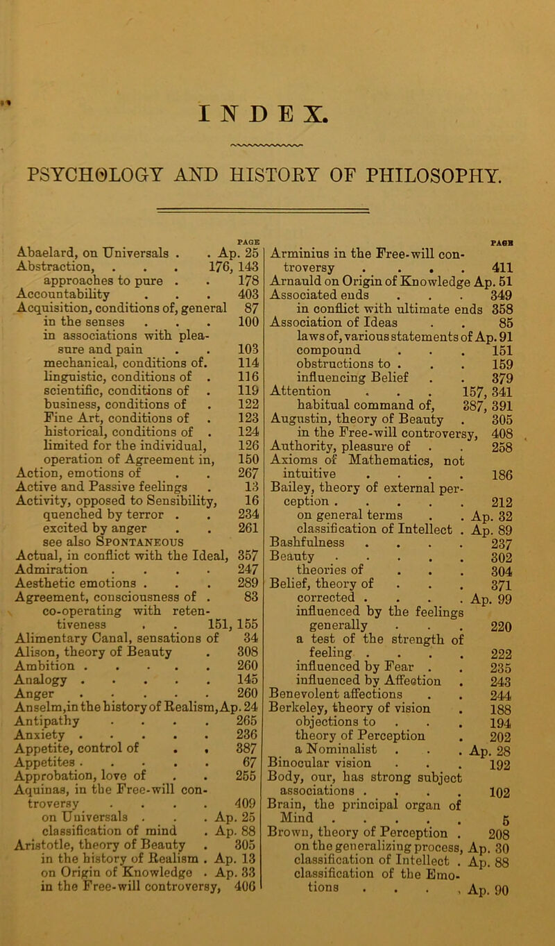 INDEX. PSYCHOLOGY AND HISTOEY OF PHILOSOPHY. PAGE Abaelard, on Universals . . Ap. 25 Abstraction, . . . 176, 143 approaches to pure . . 178 Accountability . . . 403 Acquisition, conditions of, general 87 in the senses . . . 100 in associations with plea- sure and pain . . 103 mechanical, conditions of. 114 linguistic, conditions of . 116 scientific, conditions of . 119 business, conditions of . 122 Fine Art, conditions of . 123 historical, conditions of . 124 limited for the individual, 126 operation of Agreement in, 150 Action, emotions of . . 267 Active and Passive feelings . 13 Activity, opposed to Sensibility, 16 quenched by terror . . 234 excited by anger . . 261 see also Spontaneous Actual, in conflict with the Ideal, 357 Admiration .... 247 Aesthetic emotions . . . 289 Agreement, consciousness of . 83 co-operating with reten- tiveness . . 151, 155 Alimentary Canal, sensations of 34 Alison, theory of Beauty . 308 Ambition Analogy Anger Anselm,in the history of Realism, Ap. 24 Antipathy Anxiety . - . . . Appetite, control of Appetites .... Approbation, love of Aquinas, in the Free-will con troversy on Universals . classification of mind Aristotle, theory of Beauty in the history of Realism on Origin of Knowledge 260 145 260 265 236 387 67 255 409 Ap. 25 Ap. 88 305 Ap. 13 Ap. 33 in the Free-will controversy, 406 PASH Arminius in the Free-will con- troversy .... 411 Arnauld on Origin of Knowledge Ap. 51 Associated ends . . . 349 in conflict with ultimate ends 358 Association of Ideas . . 85 laws of, various statements of Ap. 91 compound . . . 151 obstructions to . . . 159 influencing Belief . . 379 Attention . . . 157, 341 habitual command of, 387, 391 Augustin, theory of Beauty . 305 in the Free-will controversy, 408 Authority, pleasure of . . 258 Axioms of Mathematics, not intuitive .... 186 Bailey, theory of external per- ception 212 on general terms . . Ap. 32 classification of Intellect . Ap. 89 Bashfulness .... 237 Beauty _ 302 theories of ... 304 Belief, theory of 371 corrected .... Ap. 99 influenced by the feelings generally 220 a test of the strength of feeling .... 222 influenced by Fear . . 235 influenced by Affection . 243 Benevolent affections . . 244 Berkeley, theory of vision . 188 objections to 194 theory of Perception . 202 a Nominalist . . . Ap. 28 Binocular vision . . . 192 Body, our, has strong subject associations .... 102 Brain, the principal organ of Mind 5 Brown, theory of Perception . 208 on the generalizing process, Ap. 30 classification of Intellect . Ap. 88 classification of tbe Emo- tions . . . , Ap. 90