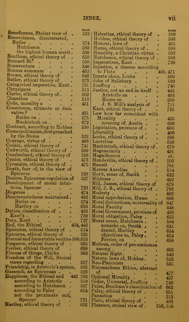 • ■ Beneficence, Stoical view of . 523 Benevolence, disinterested, Butler 574 Hutcheson . . . 583 the highest human merit. 599 Bentham, ethical theory of . 659 Bernard St.' .... 538 Bonaventura .... 540 Bonnm summum . . . 432 Brown, ethical theory of . 646 Butler, ethical theory of . 573 Categorical imperative, Kant . 731 Chrysippus .... 513 Clarke, ethical theory of. . 562 Cleanthes .... 513 Code, morality a 451 Conscience, ultimate or deri- vative ? 431 Butler on . . . . 575 Mackintosh on . . . 672 Contract, according to Hobbes 550 Cosmopolitanism,first preached by the Stoics . . . 522 Courage, virtue of . . . 488 Cousin, ethical theory of . 741 Cudworth, ethical theory of . 560 Cumberland, ethical theory of 556 Cynics, ethical theory of . 473 Cyrenaics, ethical theory of . 475 Death, fear of, in the view of Epicurus .... 529 Desires, Epicurean regulation of 527 Development of moral intui- tions, Spencer . . . 723 Diogenes 474 Disinterestedness maintained , 432 Butler on . . . . 574 Hartley on 633 Duties, classification of . . 433 Kant’s 739 Duty, Kant .... 727 End, the Ethical . . 434,442 Epictetus, ethical theory of . 514 Epicurus, ethical theory of . 525 Eternal and Immutable verities 560,613 Ferguson, ethical theory of . 635 Ferrier, ethical theory of . 699 Fitness of things, Clarke . 563 Freedom of the Will, Stoical views regarding . . . 517 Friendship, in Aristotle’s system, 503 Gassendi, an Epicurean . . 526 Happiness, the Ethical end 442 703 according to Aristotle . 510 according to Hutcheson . 587 according to Paley . . 654 not the proximate end, Spencer . . . 721 Hartley, ethical theory of . 633 Helvetius, ethical theory of . 598 Hobbes, ethical theory of . 543 Honour, laws of 435 Hume, ethical theory of . . 598 Humility, a Christian virtue . 538 Hutcheson, ethical theory of . 580 Imperatives, Kant . . . 729 Injustice, a disease according to Plato . . . 466,471 Innate ideas, Locke . . 566 John of Salisbury . . . 539 Jouffroy 746 Justice, not an end in itself . 445 Aristotle on 493 Hume on ... 599 J. S. Mill’s analysis of . 711 Kant, ethical theory of . . 725 Law how far coincident with Morality .... 435 meaning of, Austin . . 690 Legislation, province of . . 666 Liberality .... 490 Locke, ethical theory of . . 566 Lucretius .... 526 Mackintosh, ethical theory of . 670 Magnanimity .... 491 Magnificence .... ib. Mandeville, ethical theory of . 593 Mansel 701 Marcus Aurelius . . . 514 Merit, sense of, Smith . . 622 Mildness 492 Mill, James, ethical theory of 679 Mill, J. S., ethical theory of . 703 Modesty 492 Moral approbation, Hume . 606 Moral distinctions, universality of 647 Moral Faculty . . . 443 Moral Government, province of 438 Moral obligation, Paley . . 655 Moral sense, Hutcheson . . 584 remarks on. Smith , . 631 denied, Hartley . , 634 objections to, Paley , , 652 Ferrier, on 698 Motives, order of pre-eminence among 663 Natural Right.... 549 Nature, laws of, Hobbes . . 553 Neo-Platonists . . . 535 Nicomachean Ethics, abstract of 477 Optional Morality . . . 437 Order, Universal, Jouffroy . 749 Pains, Bentham’s classification of 662 Paley, ethical theory of . . 651 Panaetius .... 513 Plato, ethical theory of . . 463 Pleasure, stoical view of . 516, 520