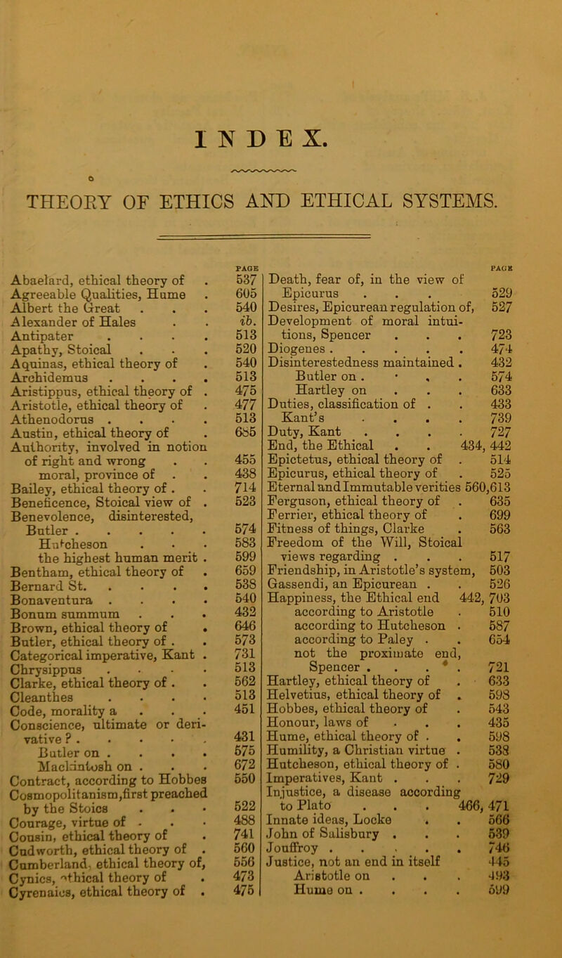 o THEORY OF ETHICS AND ETHICAL SYSTEMS. PAGE Abaelard, ethical theory of . 537 Agreeable Qualities, Hume . 605 Albert the Great . . . 540 Alexander of Hales . . ib. Antipater .... 513 Apathy, Stoical . . . 520 Aquinas, ethical theory of . 540 Arehidemus . . . . 513 Aristippus, ethical theory of . 475 Aristotle, ethical theory of . 477 Athenodorus .... 513 Austin, ethical theory of . 665 Authority, involved in notion of right and wrong . . 455 moral, province of . . 438 Bailey, ethical theory of . . 714 Beneficence, Stoical view of . 523 Benevolence, disinterested, Butler 574 HrJcheson . . . 583 the highest human merit . 599 Bentham, ethical theory of . 659 Bernard St. .... 53S Bonaventura .... 540 Bonum summum . . . 432 Brown, ethical theory of . 646 Butler, ethical theory of . . 573 Categorical imperative, Kant . 731 Chrysippus . • • • 513 Clarke, ethical theory of . . 562 Cleanthes .... 513 Code, morality a . . 451 Conscience, ultimate or deri- vative ? 431 Butler on . . . . 575 Mackintosh on . . • 672 Contract, according to Hobbes 550 Cosmopolitanism,first preached by the Stoics . . • 522 Courage, virtue of - . • 488 Cousin, ethical theory of . 741 Cud worth, ethical theory of . 560 Cumberland, ethical theory of, 556 Cynics, nfhical theory of . 473 Cyrenaics, ethical theory of . 475 PACK Death, fear of, in the view of Epicurus . . . 529 Desires, Epicurean regulation of, 527 Development of moral intui- tions, Spencer . . . 723 Diogenes 474 Disinterestedness maintained. 432 Butler on. • , . 574 Hartley on 633 Duties, classification of . . 433 Kant’s .... 739 Duty, Kant .... 727 End, the Ethical . . 434,442 Epictetus, ethical theory of . 514 Epicurus, ethical theory of . 525 Eternal and Immutable verities 560,613 Ferguson, ethical theory of . 635 Ferrier, ethical theory of . 699 Fitness of things, Clarke . 563 Freedom of the Will, Stoical views regarding . . . 517 Friendship, in Aristotle’s system, 503 Gassendi, an Epicurean . . 526 Happiness, the Ethical end 442, 703 according to Aristotle . 510 according to Hutcheson . 587 according to Paley . . 654 not the proximate end, Spencer . . . * . 721 Hartley, ethical theory of . 633 Helvetius, ethical theory of . 598 Hobbes, ethical theory of . 543 Honour, laws of 435 Hume, ethical theory of . . 598 Humility, a Christian virtue . 538 Hutcheson, ethical theory of . 580 Imperatives, Kant . . . 729 Injustice, a disease according to Plato . . . 466,471 Innate ideas, Locke . . 566 John of Salisbury . . . 539 Jouffroy 746 Justice, not an end in itself 445 Aristotle on . 493 Hume on . . . . 599