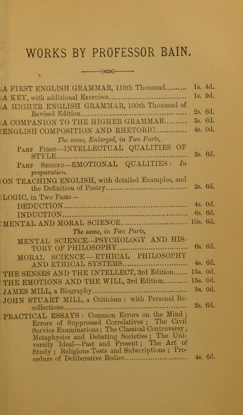 WORKS BY PROFESSOR BAIN. 336 > A FIRST ENGLISH GRAMMAR, 110th Thousand Is. 4d. .A KEY, with additional Exercises Is. 9d. .A HIGHER ENGLISH GRAMMAR, 100th Thousand of Revised Edition 2s. 6d. A COMPANION TO THE HIGHER GRAMMAR 3s. 6d. ENGLISH COMPOSITION AND RHETORIC 4s. Od. The same, Enlarged, in Two Parts, Part First—INTELLECTUAL QUALITIES OF STYLE 3s- 6d- Part Second—EMOTIONAL QUALITIES: In preparation. ON TEACHING ENGLISH, with detailed Examples, and the Definition of Poetry 2s. 6d. LOGIC, in Two Parts— DEDUCTION 4s- Od. INDUCTION 6s. 6d. MENTAL AND MORAL SCIENCE , 10s. 6d. The same, in Two Parts, MENTAL SCIENCE-PSYCHOLOGY AND HIS- TORY OF PHILOSOPHY 6s. 6cl. MORAL SCIENCE — ETHICAL PHILOSOPHY AND ETHICAL SYSTEMS 4s. 6d. THE SENSES AND THE INTELLECT, 3rd Edition 15s. Od. THE EMOTIONS AND THE WILL, 3rd Edition 15s. Od. JAMES MILL, a Biography 5s- Od. JOHN STUART MILL, a Criticism : with Personal Re- collections 2s. 6d. PRACTICAL ESSAYS : Common Errors on the Mind ; Errors of Suppressed Correlatives ; The Civil Service Examinations; The Classical Controversy ; Metaphysics and Debating Societies ; The Uni- versity Ideal—Past and Present; The Art of Study ; Religious Tests and Subscriptions ; Pro- cedure of Deliberative Bodies 4s. 6d.