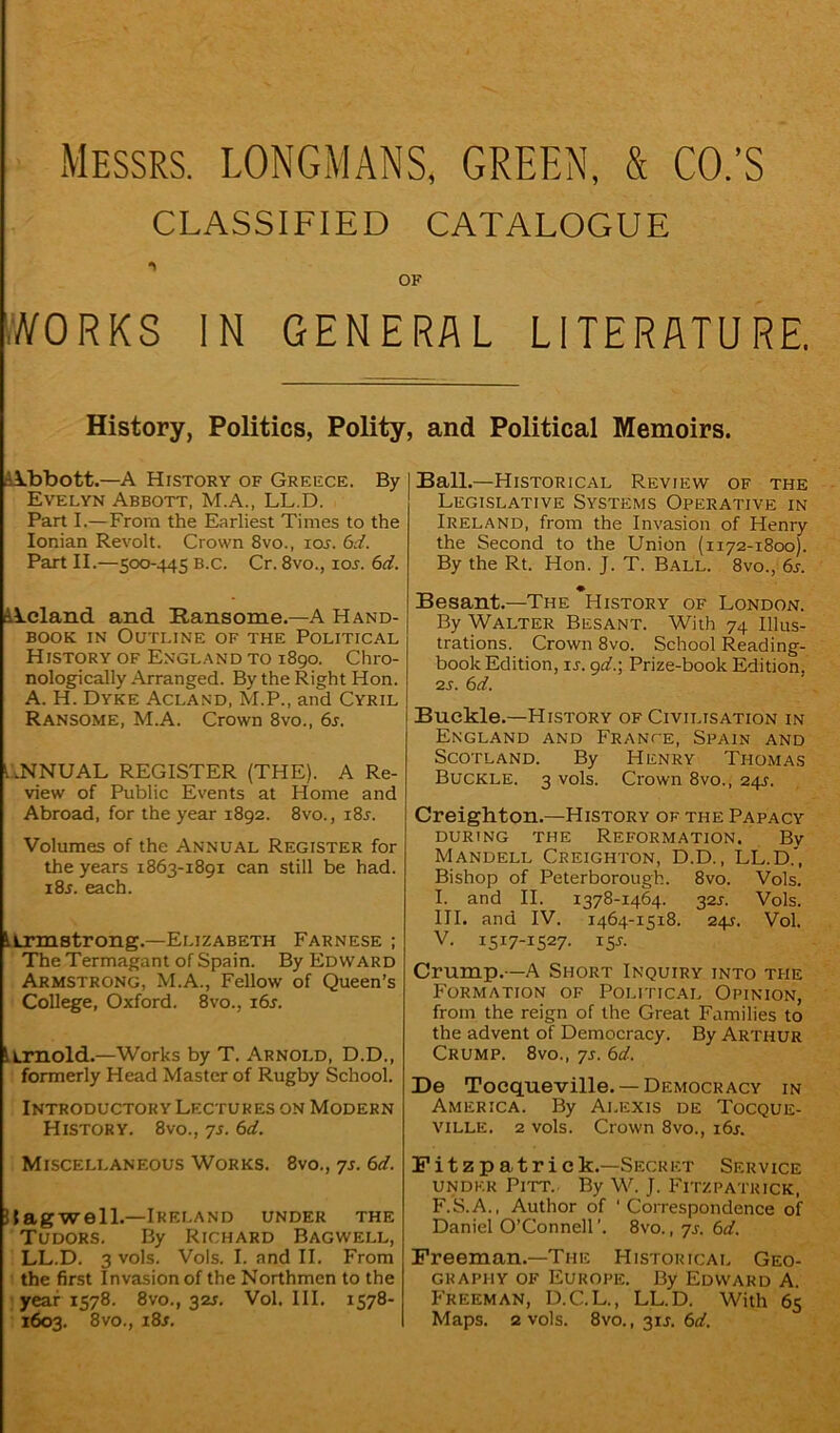 Messrs. LONGMANS, GREEN, & CO.’S CLASSIFIED CATALOGUE OF WORKS IN GENERAL LITERATURE. History, Politics, Polity Abbott.—A Hr story of Greece. By Evelyn Abbott, M.A., LL.D. Part I.—From the Earliest Times to the Ionian Revolt. Crown 8vo., ror. 6d. Part II.—500-445 B.c. Cr. 8vo., ior. 6d. A\.cland and Eansome.-A Hand- book in Outline of the Political History of England to 1890. Chro- nologically Arranged. By the Right Hon. A. H. Dyke Acland, M.P., and Cyril Ransome, M.A. Crown 8vo., 6r. ANNUAL REGISTER (THE). A Re- view of Public Events at Home and Abroad, for the year 1892. 8vo., i8r. Volumes of the Annual Register for the years 1863-1891 can still be had. i8r. each. iLrmstrong.—Elizabeth Farnese ; The Termagant of Spain. By Edward Armstrong, M.A., Fellow of Queen’s College, Oxford. 8vo., 16s. Arnold.—Works by T. Arnold, D.D., formerly Head Master of Rugby School. Introductory Lectures on Modern History. 8vo., 7s. 6d. Miscellaneous Works. 8vo., 7s. 6d. Ifagwell.—Ireland under the Tudors. By Richard Bagwell, LL.D. 3 vols. Vols. I. and II. From the first Invasion of the Northmen to the year 1578. 8vo., 32s. Vol. III. 1578- 1603. 8vo., i8j. , and Political Memoirs. Ball.—Historical Review of the Legislative Systems Operative in Ireland, from the Invasion of Henry the Second to the Union (1172-1800). By the Rt. Hon. J. T. Ball. 8vo., 6s. ♦ Besant.—The History of London. By Walter Besant. With 74 Illus- trations. Crown 8vo. School Reading- book Edition, is. 9d.; Prize-book Edition. 2s. 6d. Buckle.—History of Civilisation in England and France, Spain and Scotland. By Henry Thomas Buckle. 3 vols. Crown 8vo., 24J. Creighton.—History of the Papacy DURING THE REFORMATION. Bv Mandell Creighton, D.D., LL.D.’, Bishop of Peterborough. 8vo. Vols. I. and II. 1378-1464. 32J. Vols. III. and IV. 1464-1518. 24s. Vol. V. 1517-1527. 151. Crump.—A Short Inquiry into the Formation of Political Opinion, from the reign of the Great Families to the advent of Democracy. By Arthur Crump. 8vo., 7s. 6d. De Tocqueville. —Democracy in America. By Alexis de Tocque- ville. 2 vols. Crown 8vo., 16s. Fitz Patrick.—Secret Service under Pitt. By W. J. Fitzpatrick, F.S.A., Author of 'Correspondence of Daniel O’Connell’. 8vo., 7s. 6d. Freeman.—The Historical Geo- graphy of Europe. By Edward A. Freeman, D.C.L., LL.D. With 65 Maps. 2 vols. 8vo., 31J. 6d.