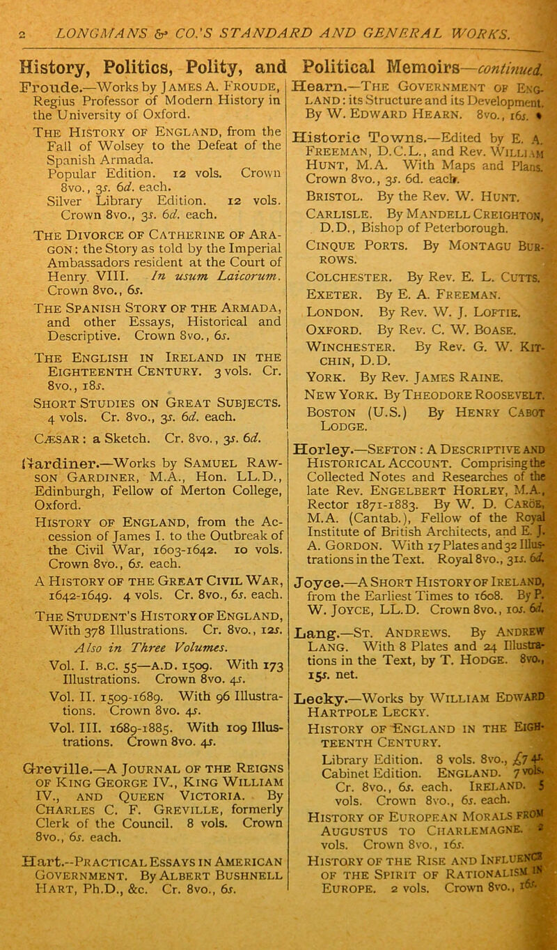 History, Politics, Polity, and Fronde.—Works by James A. Froude, Regius Professor of Modern History in the University of Oxford. The History of England, from the Fall of Wolsey to the Defeat of the Spanish Armada. Popular Edition. 12 vols. Crown 8vo., 3-r. 6d. each. Silver Library Edition. 12 vols. Crown 8vo., 3J. 6d. each. The Divorce of Catherine of Ara- gon: the Story as told by the Imperial Ambassadors resident at the Court of Henry. VIII. In usum Laicorum. Crown 8vo., 6s. The Spanish Story of the Armada, and other Essays, Historical and Descriptive. Crown Svo., 6r. The English in Ireland in the Eighteenth Century. 3 vols. Cr. 8vo., i8l Short Studies on Great Subjects. 4 vols. Cr. 8vo., 35. 6d. each. Calsar : a Sketch. Cr. 8vo., 3s. 6d. Hardiner.—Works by Samuel Raw- son Gardiner, M.A., Hon. LL.D., Edinburgh, Fellow of Merton College, Oxford. History of England, from the Ac- cession of James I. to the Outbreak of the Civil War, 1603-1642. 10 vols. Crown 8vo., 6s. each. A History of the Great Civil War, 1642-1649. 4 vols. Cr. 8vo., 6s. each. The Student’s HistoryofEngland, With 378 Illustrations. Cr. 8vo., 12s. Also in Three Volumes. Vol. I. B.c. 55—a.d. 1509. With 173 Illustrations. Crown 8vo. 45. Vol. II. 1509-1689. With 96 Illustra- tions. Crown 8vo. 4J. Vol. III. 1689-1885. With 109 Illus- trations. Crown 8vo. 4s. G-reville.—A Journal of the Reigns of King George IV.., King William IV., and Queen Victoria. By Charles C. F. Greville, formerly Clerk of the Council. 8 vols. Crown 8vo., 6s. each. Hart.-PRACTicAL Essays in American Government. By Albert Bushnell Political Memoirs—continued. Hearn.—The Government of Eng- land : its Structure and its Development. By W. Edward Hearn. 8vo., 16s. * Historic Towns.—Edited by E. A. Freeman, D.C.L., and Rev. William Hunt, M.A. With Maps and Plans. Crown 8vo., 31. 6d. each. Bristol. By the Rev. W. Hunt. Carlisle. By Mandell Creighton, D.D., Bishop of Peterborough. Cinque Ports. By Montagu Bur- rows. Colchester. By Rev. E. L. Cunffl Exeter. By E. A. Freeman. London. By Rev. W. J. Loftie. Oxford. By Rev. C. W. Boase. Winchester. By Rev. G. W. Kit- chin, D.D. York. By Rev. James Raine. New York. By Theodore Roosevelt. Boston (U.S.) By Henry Cabot Lodge. Horley.—Sefton : A Descriptive and Historical Account. Comprisingthe Collected Notes and Researches of the late Rev. Engelbert Horley, M.A., Rector 1871-1883. By W. D. CaroE, M.A. (Cantab.), Fellow' of the Royal Institute of British Architects, and E. J* A. Gordon. With 17 Plates and 32 Illus- trations in the Text. Royal 8vo., 3U. 6<£ Joyce.—A Short Historyof Ireland, from the Earliest Times to 1608. By P.' W. Joyce, LL.D. Crown 8vo., ioj. 6d. Lang.—St. Andrews. By Andrew Lang. With 8 Plates and 24 Illustra- tions in the Text, by T. Hodge. 8vo., 15J. net. Leeky.—Works by William Edwap.d Hartpole Lecky. History of England in the Eigh- teenth Century. Library Edition. 8 vols. 8vo., £7 4* Cabinet Edition. England. 7 vols. Cr. 8vo., 6s. each. Ireland. 5 vols. Crovm 8vo., 6s. each. History of European Morals from Augustus to Charlemagne. - vols. Crown 8vo., i6r. History of the Rise and InflueNCJL of the Spirit of Rationalism in