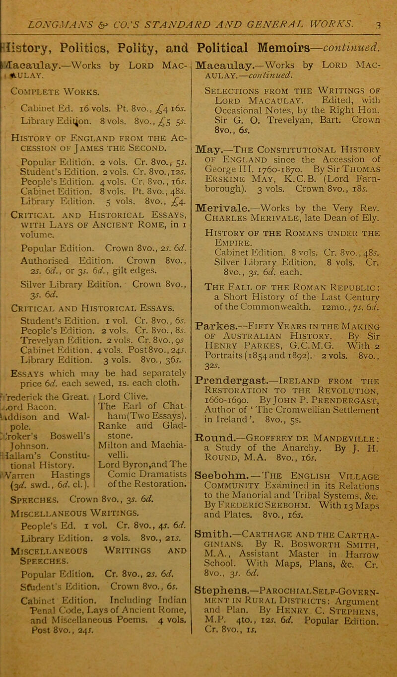 listory, Politics, Polity, and Political Memoirs—continued. (Macaulay.—Works by Lord Mac- aulay. Macaulay.—Works by Lord Mac- aulay. —continued. Complete Works. Cabinet Ed. 16 vols. Pt. 8vo., ^4 i6a Library Edition. 8 vols. 8vo., £5 5A History of England from the Ac- cession of James the Second. Popular Edition. 2 vols. Cr. 8vo., 5J. Student’s Edition. 2vols. Cr. 8vo.,i2j. People’s Edition. 4V0IS. Cr. 8vo.,i6j. Cabinet Edition. 8 vols. Pt. 8vo., 48L Library Edition. 5 vols. 8vo., £4. Critical and Historical Essays, with Lays of Ancient Rome, in 1 volume. Popular Edition. Crown 8vo., 2s. 6d. Authorised Edition. Crown 8vo., 2s. 6d., or 3j. 6d., gilt edges. Silver Library Edition. Crown 8vo., 3s- 6d. Critical and Historical Essays. Student’s Edition. 1 vol. Cr. 8vo., 6s. People’s Edition. 2 vols. Cr. 8vo., 8s. Trevelyan Edition. 2 vols. Cr. 8vo.,9^ Cabinet Edition. 4 vols. Post8vo., 24s. Library Edition. 3 vols. 8vo., 36.J. Essays which may be had separately price 6d. each sewed, is. each cloth. r 'rederick the Great. . ,ord Bacon. \ iddison and Wal- pole. ~ broker’s Boswell’s Johnson. : lallam’s Constitu- tional History. Warren Hastings (3^. swd., 6d. cl.). Lord Clive. The Earl of Chat- ham (Two Essays). Ranke and Glad- stone. Milton and Machia- velli. Lord Byron,and The Comic Dramatists of the Restoration. Speeches. Crown 8vo., 31. 6d. Miscellaneous Writings. People’s Ed. 1 vol. Cr. 8vo., 4s. 6d. Library Edition. 2 vols. 8vo., 21s. Miscellaneous Writings and Speeches. Popular Edition. Cr. 8vo., 2s. 6d. Sfbdent's Edition. Crown 8vo., 6s. Cabinet Edition. Including Indian Penal Code, Lays of Ancient Rome, and Miscellaneous Poems. 4 vols. Post 8vo., 24s. Selections from the Writings of Lord Macaulay. Edited, with Occasional Notes, by the Right Hon. Sir G. O. Trevelyan, Bart. Crown 8vo., 6s. May.—The Constitutional History of England since the Accession of George III. 1760-1870. By Sir Thomas Erskine May, K.C. B. (Lord Farn- borough). 3 vols. Crown 8vo., 18s. Merivale.—Works by the Very Rev. Charles Merivale, late Dean of Ely. History of the Romans under the Empire. Cabinet Edition. 8 vols. Cr. 8vo., 48A Silver Library Edition. 8 vols. Cr. 8vo., 3s. 6d. each. The Fall of the Roman Republic: a Short History of the Last Century of the Commonwealth. i2mo., js. 6d. Parkes.—Fifty Years in the Making of Australian History. By Sir Henry Parkes, G.C.M.G. With 2 Portraits (i854and 1892). 2 vols. 8vo., 32 s. Prendergast.—Ireland from the Restoration to the Revolution, 1660-1690. By John P. Prendergast, Author of ‘ The Cromwellian Settlement in Ireland’. 8vo., 5s. Round.—Geoffrey de Mandeville : a Study of the Anarchy. By J. H. Round, M.A. 8vo., 16s. Seebohm.— The English Village Community Examined in its Relations to the Manorial and Tribal Systems, &c. By Frederic Seebohm. With 13 Maps and Plates. 8vo., i6j. Smith.—Carthage and the Cartha- ginians. By R. Bosworth Smith, M.A., Assistant Master in Harrow School. With Maps, Plans, &c. Cr. 8vo., 35. 6d. Stephens.—ParociiialSelf-Govern- ment in Rural Districts: Argument and Plan. By Henry C. Stephens, M.P. 4to., 12s. 6d. Popular Edition. Cr. 8vo., ij.