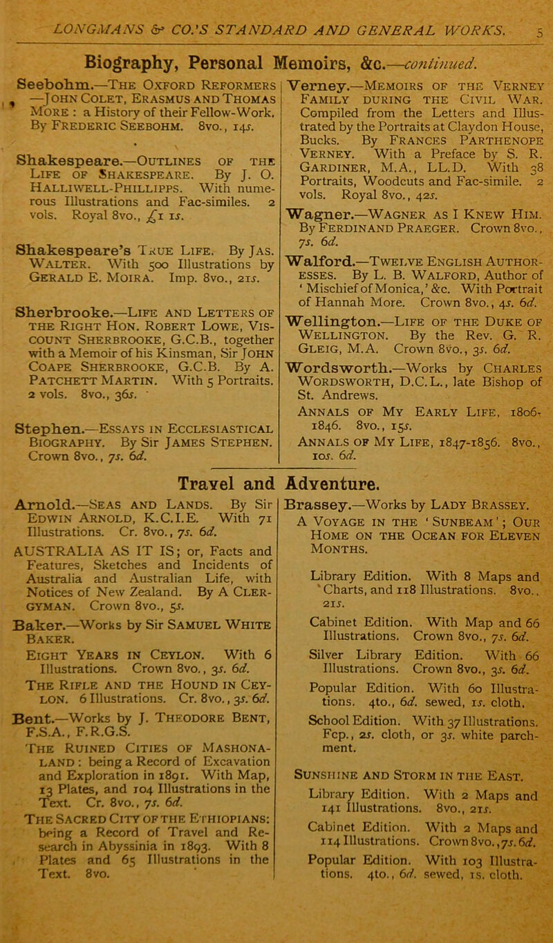 Biography, Personal Memoirs, &c.—continued. Seebohm.—The Oxford Reformers , —John Colet, Erasmus and Thomas More : a History of their Fellow-Work. By Frederic Seebohm. 8vo. , 145. Shakespeare.—Outlines of the Life of Shakespeare. By J. O. Hallivvell-Phillipps. With nume- rous Illustrations and Fac-similes. 2 vols. Royal 8vo.t is. Shakespeare’s True Life. ByjAs. Walter. With 500 Illustrations by Gerald E. Moira. Imp. 8vo., 21J. Sherbrooke.—Life and Letters of the Right Hon. Robert Lowe, Vis- count Sherbrooke, G.C.B., together with a Memoir of his Kinsman, Sir John Coape Sherbrooke, G.C.B. By A. Patchett Martin. With 5 Portraits. 2 vols. 8vo., 3&r. ' Stephen.—Essays in Ecclesiastical Biography. By Sir James Stephen. Crown 8vo., ys. 6d. Verney.—Memoirs of the Verney Family during the Civil War. Compiled from the Letters and Illus- trated by the Portraits at Claydon House, Bucks. By Frances Parthenope Verney. With a Preface by S. R. Gardiner, M.A., LL.D. With 38 Portraits, Woodcuts and Fac-simile. 2 vols. Royal 8vo., 42J. Wagner.—Wagner as I Knew Him. By Ferdinand Praeger. Crown 8vo., ys. 6d. Walford.—Twelve English Author- esses. By L. B. Walford, Author of ‘ Mischief of Monica,’ &c. With Portrait of Hannah More. Crown 8vo., 4s. 6d. Wellington.—Life of the Duke of Wellington. By the Rev. G. R. Gleig, M.A. Crown 8vo., 3s. 6d. Wordsworth.—Works by Charles Wordsworth, D.C.L., late Bishop of St. Andrews. Annals of My Early Life, 1806- 1846. 8 vo., 15-r. Annals of My Life, 1847-1856. 8vo., ioj. 6d. Travel and Adventure. Arnold.—Seas and Lands. By Sir Edwin Arnold, K.C.I.E. With 71 Illustrations. Cr. 8vo., ys. 6d. AUSTRALIA AS IT IS; or, Facts and Features, Sketches and Incidents of Australia and Australian Life, with Notices of New Zealand. By A Cler- gyman. Crown 8vo., 5s. Baker.—Works by Sir Samuel White Baker. Eight Years in Ceylon. With 6 Illustrations. Crown 8vo., 35. 6d. The Rifle and the Hound in Cey- lon. 6 Illustrations. Cr. 8vo., 3A 6d. Bent.—Works by J. Theodore Bent, F.S.A., F.R.G.S. The Ruined Cities of Mashona- LAND : being a Record of Excavation and Exploration in 1891. With Map, 13 Plates, and 104 Illustrations in the Text. Cr. 8vo., 7J. 6d. The Sacred City of the Ethiopians: being a Record of Travel and Re- search in Abyssinia in 1893. With 8 Plates and 65 Illustrations in the Text. 8vo. Brassey.—Works by Lady Brassey. A Voyage in the ‘ Sunbeam ’; Our Home on the Ocean for Eleven Months. Library Edition. With 8 Maps and ‘ Charts, and 118 Illustrations. 8vo., 21 s. Cabinet Edition. With Map and 66 Illustrations. Crown 8vo., ys. 6d. Silver Library Edition. With 66 Illustrations. Crown 8vo., 3s. 6d. Popular Edition. With 60 Illustra- tions. 4to., 6d. sewed, is. cloth, School Edition. With 37 Illustrations. Fcp., 2s. cloth, or 3s. white parch- ment. Sunshine and Storm in the East. Library Edition. With 2 Maps and 141 Illustrations. 8vo., 2rr. Cabinet Edition. With 2 Maps and 114 Illustrations. Crown 8vo.,ys. 6d. Popular Edition. With 103 Illustra- tions. 4to., 6d. sewed, is. cloth.