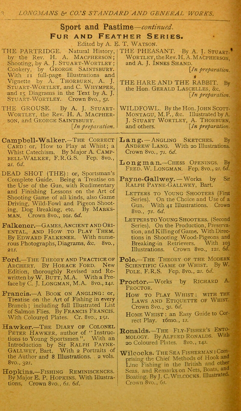 Sport and Pastime—continued. Fur and Feather Series. Edited by A. E. T. Watson. THE PARTRIDGE. Natural History, by the Rev. H. A. Macpherson ; Shooting, by A. J. Stuart-Wortley ; Cookery, by George Saintsbury. With ii full-page Illustrations and Vignette by A. Thorburn, A. J. Stuart-Wortley, and C. Whymper, and 15 Diagrams in the Text by A. J. Stuart-Wortley. Crown 8vo., 5s. THE GROUSE. By A. J. Stuart- Wortley, the Rev. H. A. Macpher- son, and George Saintsbury. [In preparation. THE PHEASANT. By A. J. Stuart-’ Wortley, the Rev. H. A. Macpherson, and A. J. Innes Shand. [In preparation. « THE HARE AND THE RABBIT. By the Hon. Gerald Lascelles, &c. ; [In preparation. WILDFOWL. By the Hon .John Scott- Montagu, M.P., &c. Illustrated by A. J. Stuart Wortley, A. Thorburn, and others. [In preparation. Campbell-W alker.—The Correct Card : or, How to Play at Whist; a Whist Catechism. By Major A. Camp- bell-Walker, F.R.G.S. Fcp. 8vo., 2s. 6d. DEAD SHOT (THE): or, Sportsman’s Complete Guide. Being a Treatise on the Use of the Gun, with Rudimentary and Finishing Lessons on the Art of Shooting Game of all kinds, also Game Driving, Wild-Fowl and Pigeon Shoot- ing, Dog Breaking, etc. By Marks- man. Crown 8vo., 10s. 6d. Falkener.—Games, Ancient and Ori- ental, and How to Play Them. By Edward Falkener. With nume- rous Photographs, Diagrams, &c. 8vo., 21 s. Ford.—The Theory and Practice of Archery. By Horace Ford. New Edition, thoroughly Revised and Re- written by W. Butt, M. A. With a Pre- face by C. J. Longman, M.A. 8vo., 141. Francis.—A Book on Angling: or, Treatise on the Art of Fishing in every Branch; including full Illustrated List of Salmon Flies. By Francis Francis. With Coloured Plates. Cr. 8vo., 145. Hawker.—The Diary of Colonel Peter Hawkf.r, author of “Instruc- tions to Young Sportsmen ”. With an Introduction by Sir Ralph Payne- Gallwey, Bart. With 2 Portraits of the Author and 8 Illustrations. 2 vols. 8vo., 321. Hopkins.—Fishing Reminiscences. By Major E. P. Hopkins. With Illustra- tions. Crown 8vo., 6s. 6d. Ij an g. —Angling Sketches. By Andrew Lang. With 20 Illustrations. , Crown 8vo., 7s. 6d. L o n g in a n.—Chess Openings. By Fred. W. Longman. Fcp. 8vo., as. 6d. Payne-G-allwey. — Works by Sir ■ Ralph Payne-Gallwey, Bart. Letters to Young Shooters (First Series). On the Choice and Use of a Gun. With 41 Illustrations. Crown Lettersto Young Shooters. (Second Series). On the Production, Preserva- j tion, and Killing of Game. WithDirec- • tions in Shooting Wood-Pigeons and Breaking-in Retrievers. With 103 | Illustrations. Crown 8vo., 12s. 6d. j Pole.—The Theory of the Modern '* Scientific Game of Whist. By W. ' Pole, F.R.S. Fcp. 8vo., as. 6d. Proctor.—Works by Richard A. Proctor. How to Play Whist: with the } Laws and Etiquette of Whist. | Crown 8vo., 35. 6d. Home Whist : an Easy Guide to Cor- J rect Play. i6mo., is. Ronalds. -The Fly-Fisher’s Ento- mology. By Alfred Ronalds. Witb | 20 Coloured Plates. 8vo., 14A Wilcocks. The Sea Fisherman : Com- prising the Chief Methods of Hook and ■ Line Fishing in the British and othtfj Seas, and Remarks on Nets, Boats, and Boating. By J. C. Wilcocks. Illustrated. Crown 8vo., 6s. s * ‘ A .f ' ■