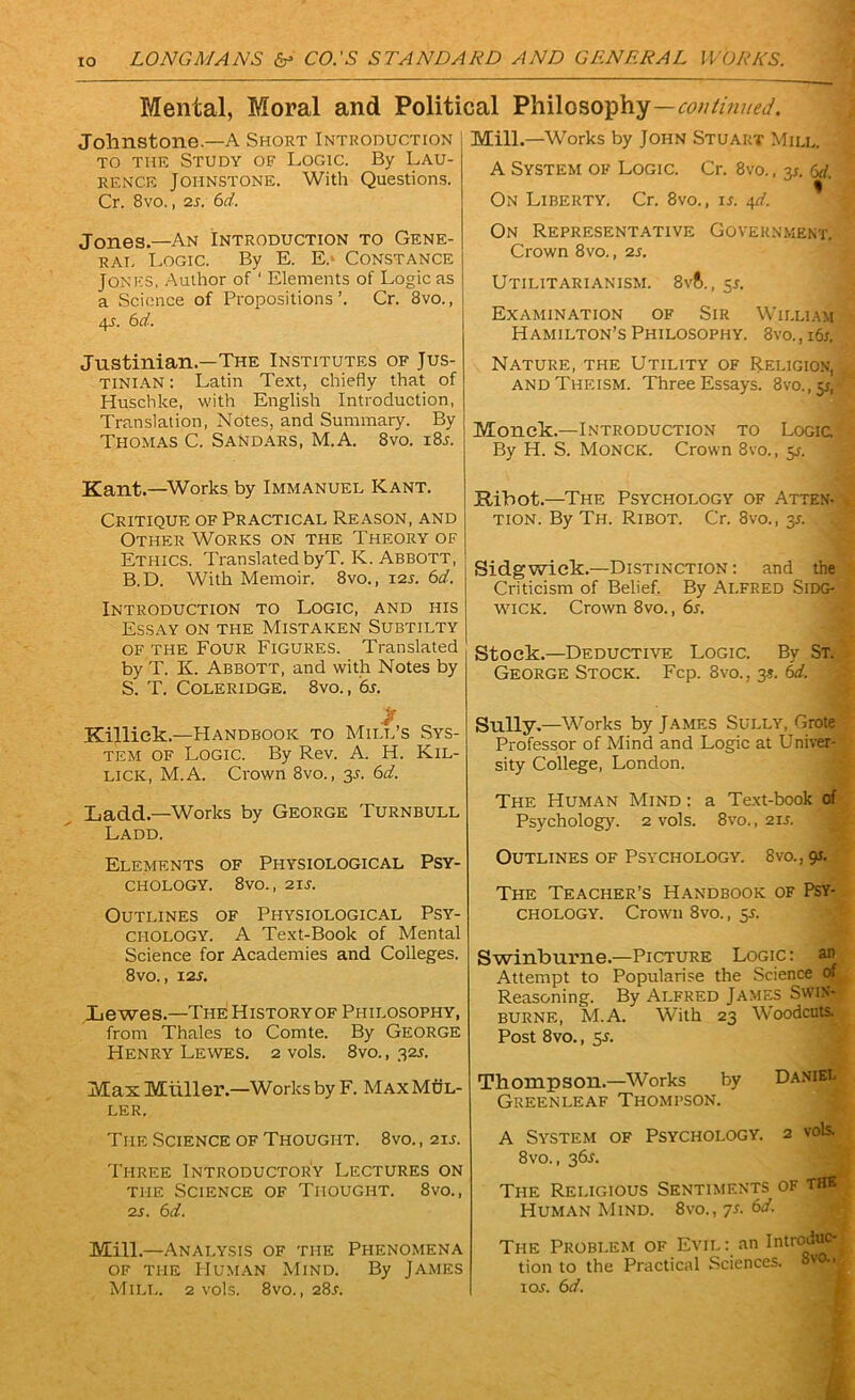 Mental, Moral and Political Philosophy—continued. Johnstone.—A Short Introduction to the Study of Logic. By Lau- rence Johnstone. With Questions. Cr. 8vo., 2s. 6d. Jones.—An Introduction to Gene- rat, Logic. By E. E.> Constance Jones, Author of ' Elements of Logic as a Science of Propositions’. Cr. 8vo., 45. 6d. Justinian.—The Institutes of Jus- tinian : Latin Text, chiefly that of Huschke, with English Introduction, Translation, Notes, and Summary. By Thomas C. Sandars, M.A. 8vo. i8t. Kant.—Works by Immanuel Kant. Critique of Practical Reason, and Other Works on the Theory of Ethics. Translated byT. K. Abbott, B.D. With Memoir. 8vo., 12T. 6d. Introduction to Logic, and his Essay on the Mistaken Subtilty of the Four Figures. Translated by T. K. Abbott, and with Notes by S. T. Coleridge. 8vo., 6s. $ Killiek.—Handbook to Mill’s Sys- tem of Logic. By Rev. A. H. Kil- lick, M.A. Crown 8vo., 3s. 6d. Ladd.—Works by George Turnbull Ladd. Elements of Physiological Psy- chology. 8vo., 21 s. Outlines of Physiological Psy- chology. A Text-Book of Mental Science for Academies and Colleges. 8vo., 12 s. Lewes.—The History of Philosophy, from Thales to Comte. By George Henry Lewes. 2 vols. 8vo., 32s. Mas Miiller.—Works by F. Max Mul- ler. The Science of Thought. 8vo. , 21 s. Three Introductory Lectures on the Science of Thought. 8vo., 2 s. 6d. Mill.—Analysis of the Phenomena of the Human Mind. By James Mill. 2 vols. 8vo., 28l Mill.—Works by John Stuart Mill. A System of Logic. Cr. 8vo., 3s. 6d. On Liberty. Cr. 8vo., is. 4^. On Representative Government. Crown 8vo., 2s. Utilitarianism. 8v6., 5s. Examination of Sir William Hamilton’s Philosophy. 8vo.,i6i. Nature, the Utility of Religion, and Theism. Three Essays. 3vo.,5i, Monek.—Introduction to Logic By H. S. Monck. Crown 8vo., 5T. Jtibot.—The Psychology of Atten- tion. By Th. Ribot. Cr. 8vo., 3s. Sidgwick.—Distinction : and the Criticism of Belief. By ALFRED SiDG- WICK. Crown 8vo., 6s. Stock.—Deductive Logic. By St. George Stock. Fcp. 8vo., 3?. 6d. Sully .—Works by James Sully, Grote Professor of Mind and Logic at Univer- sity College, London. The Human Mind : a Text-book of Psychology. 2 vols. 8vo., 2it. Outlines of Psychology. 8vo., 91. The Teacher’s Handbook of Psy- chology. Crown 8vo., 5T. Swinburne.—Picture Logic: an Attempt to Popularise the Science of Reasoning. By ALFRED JAMES SWBw burne, M.A. With 23 Woodcuts. Post 8vo., 51. Thompson.—Works by Daniel Greenleaf Thompson. A System of Psychology. 2 vols. 8vo., 361. The Religious Sentiments of the Human Mind. 8vo., 7s. 6d. The Problem of Evil an Introduc- tion to the Practical Sciences. TOT. 6d.