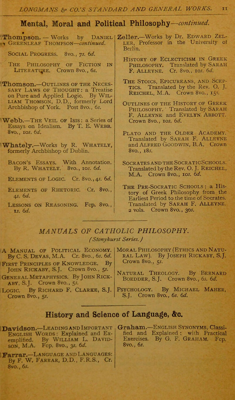 Mental, Moral and Political Philosophy—continued. Thompson. — Works by Daniel m Gref.nleaf Thompson—continued. Social Progress. 8vo. , 7s. 6d. The Philosophy of Fiction in LiTF.RATiytE. Crown 8vo., 6s. Thomson.—Outlines of the Neces- sary Laws of Thought: a Treatise on Pure and Applied Logic. By Wil- liam Thomson, D.D., formerly Lord Archbishop of York. Post 8vo., 6s. Webb.—The Veil of Isis: a Series of Essays on Idealism. By T. E. Webb. 8vo., ioi. 6d. Whately.—Works by R. Whately, formerly Archbishop of Dublin. Bacon’s Essays. With Annotation. By R. Whately.' 8vo., ioj. 6d. Elements of Logic. Cr. 8vo.,4l 6d. Elements of Rhetoric. Cr. 8vo., 4s. 6 d. Lessons on Reasoning. Fcp. 8vo., is. 6d. Zeller.—Works by Dr. Edward Zel- ler, Professor in the University ol Berlin. History of Eclecticism in Greek Philosophy. Translated by Sarah F. Alleyne. Cr. 8vo., 105. 6d. The Stoics, Epicureans, and Scep- tics. Translated by the Rev. O. J. Reichel, M.A. Crown 8vo., 15.V. Outlines of the History of Greek Philosophy. ‘ Translated by Sarah F. Alleyne and Evelyn Abbott. Crown 8vo., ior. 6d. Plato and the Older Academy. Translated by Sarah F. Alleyne and Alfred Goodwin, B. A. Crown 8vo., i8j. Socrates and the Socr aticSchools. Translated by the Rev. O. J. Reichel, M.A. Crown 8vo., ior. 6d. The Pre-Socratic Schools : a His- tory of Greek Philosophy from the Earliest Period to the time of Socrates. Translated by Sarah F. Alleyne. 2 vols. Crown 8vo., 30J. MANUALS OF CATHOLIC PHILOSOPHY. (Stonyhurst Series.) A Manual of Political Economy. By C. S. Devas, M.A. Cr. 8vo., 6s. 6d. First Principles of Knowledge. By John Rickaby, S.J. Crown 8vo., 5J. General Metaphysics. ByJoHN Rick- aby, S.J. Crown 8vo., 5a Logic. By Richard F. Clarke, S.J. Crown 8vo., 5s. Moral Philosophy (Ethics and Natu- ral Law). By Joseph Rickaby, S.J. Crown 8vo., 5s. Natural Theology. By Bernard Boedder, S.J. Crown 8vo., 6s. 6d. Psychology. By Michael Maher, S.J. Crown 8vo., 6r. 6d. History and Science of Language, &c. Davidson—Leading and Important English Words : Explained and Ex- emplified. By William L. David- Farrar.—Language and Languages: By F. W. Farrar, D.D., F.R.S., Cr. 8vo., 6s. Graham—English Synonyms, Classi- fied and Explained : with Practical Exercises. By G. F. Graham. Fcp.