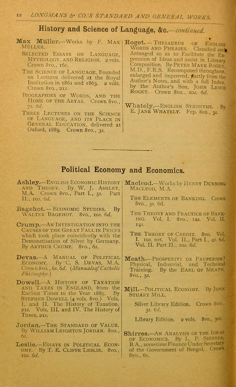 History and Science of Language, ho..—continued. Max Miiller.—Works by F. Max Muller. Selected Essays on Language, Mythology, and Religion. 2 vols. Crown 8vo., i6j. The Science of Language, Founded on Lectures delivered at the Royal Institution in 1861 and 1863. 2 vols. Crown 8vo., 2u. Biographies of Words, and the Home of the Aryas. Crown 8vo., ys. 6 d. Three Lectures on the Science of Language, and its Place in General Education, delivered at Oxford, 1889. Crown 8vo., 3s. • Roget. — Thesaurus of English Words and Phrases. Classified and* Arranged so as to Facilitate the Ex- pression of Ideas and assist in Literary Composition. By Peter Mark Roget, M.D., F.R.S. Recomposed throughout! enlarged and improved, partly from the Author’s Notes, and with a full Index, by the Author’s Son, John Lewis Roget. Crown 8vo.. ioj; 6d. Whately.—English Synonyms. By E. Jane Whately. Fcp. 8vo., y. Political Economy and Economics. Ashley.—English Economic History and Theory. By W. J. Ashley, M.A. Crown 8vo., Part I., 51. Part II., ioj. 6d. Bagehot.— Economic Studies. By Walter Bagehot. 8vo., ioj. 6d. Crump.—An Investigation into the Causes of the Great Fall in Prices which took place coincidently with the Demonetisation of Silver by Germany. By Arthur Crump. 8vo., 6j. Devas.—A Manual of Political Economy. By C. S. Devas, M.A. Crown 8vo., 6j. 6 d. [Manuals of Catholic Philosophy.) Dowell.—A History of Taxation and Taxes in England, from the Earliest Times to the Year 1885. By Stephen Dowell (4 vols. 8vo.) Vols. I. and II. The History of Taxation, 21J. Vols. III. and IV. The History of Taxes, 21J. Jordan.—The Standard of Value. By William Leighton Jordan. 8vo., 6j. Leslie.—Essays in Political Econ- omy. By T. E. Cliffe Leslie. 8vo., ioj. 6d. Maeleod.—Works by Henry Dunning Macleod, M.A. The Elements of Banking. Crown 8vo., 3J. 6d. The Theory and Practice of Bank- 4 ing. Vol. I. 8vo., 12J. VoL II. i4J. The Theory of Credit. 8vo. Vol. I. ioj. net. Vol. II., Part I., 4J. (xi. Vol. II. Part II., ioj. 6d. Meath.—Prosperity or Pauperism? Physical, Industrial, and Technical Training. By the EARL OF MEATH. 1 8vo., 5J. Mill.—Political Economy. By John Stuart Mill. Silver Library Edition. Crown 8vo., | 3J. 6d. Library Edition. 2 vols. 8vo., 30J. •• Shirres.—An Analysis of the Ideas of Economics. By L. P. Shirres, B. A., sometime Finance Under Secretary j of the Government of Bengal. Crown 8vo., 6j.