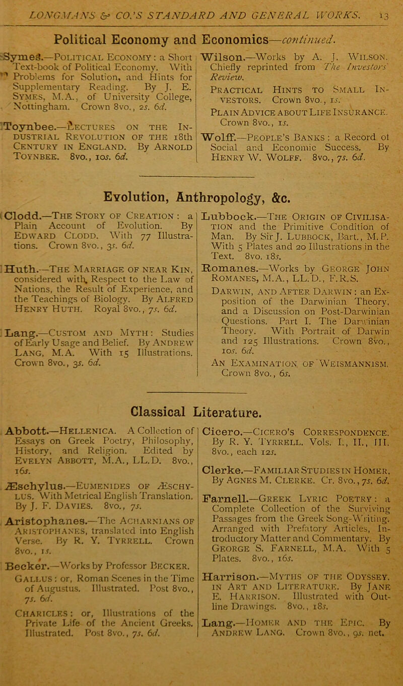 Political Economy and Economics—continued. Syme3.—Political Economy : a Short Text-book of Political Economy. With Problems for Solution, and Hints for Supplementary Reading. By J. E. Symes, M.A., of University College, Nottingham. Crown 8vo., 2s. 6d. Toynbee.—Lectures on the In- dustrial Revolution of the 18th Century in England. By Arnold Toynbee. 8vo., ioj. 6d. Wilson.—Works by A. J. Wilson. Chiefly reprinted from The Investors Review. Practical Hints to Small In- vestors. Crown 8vo., ij. Plain Advice about Life Insurance. Crown 8vo., is. Wolff.—People’s Banks: a Record ol Social and Economic Success. By Henry W. Wolff. 8vo. , 7s. 6d. Evolution, Anthropology, &c. Clodd.—The Story of Creation : a Plain Account of Evolution. By Edward Clodd. With 77 Illustra- tions. Crown 8vo., 3.L 6d. Huth.—The Marriage of near Kin, considered with. Respect to the Law of Nations, the Result of Experience, and the Teachings of Biology. By Alfred Henry Huth. Royal 8vo., 7s. 6d. Lang.—Custom and Myth : Studies of Early Usage and Belief. By Andrew Lang, M.A. With 15 Illustrations. Crown 8vo., 35. 6d. Lubbock.—The Origin of Civilisa- tion and the Primitive Condition of Man. By Sir J. Lubbock, Bart., M. P. With 3 Plates and 20 Illustrations in the Text. 8vo. i8r. Romanes.—Works by George John Romanes, M.A., LL.D., F.R.S. Darwin, and After Darwin : an Ex- position of the Darwinian Theory, and a Discussion on Post-Darwinian Questions. Part I. The Darwinian Theory. With Portrait of Darwin and 125 Illustrations. Crown 8vo., io.r. 6 d. An Examination, of Weismannism. Crown 8vo., 6s. Classical Literature. Abbott.—Hellenica. A Collection of Essays on Greek Poetry, Philosophy, History, and Religion. Edited by Evelyn Abbott, M.A., LL.D. 8vo., i6j. iEschylus.—Eumenides of Hischy- LL’S. With Metrical English Translation. By J. F. Davies. 8vo., 7s. Aristophanes.—The Acharnians of Aristophanes, translated into English Verse. By R. Y. Tyrrell. Crown 8vo., is. Becker.—Works by Professor Becker. Gallus : or, Roman Scenes in the Time of Augustus. Illustrated. Post 8vo., 7s. 6d. Chariclf.s : or, Illustrations of the Private Life of the Ancient Greeks. Illustrated. Post 8vo., 7s. 6d. Cicero.—Cicero’s Correspondence. By R. Y. Tyrrell. Vols. I., II., Ill, 8vo., each 125. Clerke.—Familiar Studies in Homer. By Agnes M. Clerke. Cr. 8vo., 7s. 6d. Parnell.—Greek Lyric Poetry : a Complete Collection of the Surviving Passages from the Greek Song-Writing. Arranged with Prefatory Articles, In- troductory Matter and Commentary. By George S. Farnell, M.A. With 5 Plates. 8vo., i6j. Harrison.—Myths of the Odyssey, in Art and Literature. By Jane E. Harrison. Illustrated with Out- line Drawings. 8vo., i8.v. Lang.—Homer and the Epic. By Andrew Lang. Crown 8vo., 9s. net.
