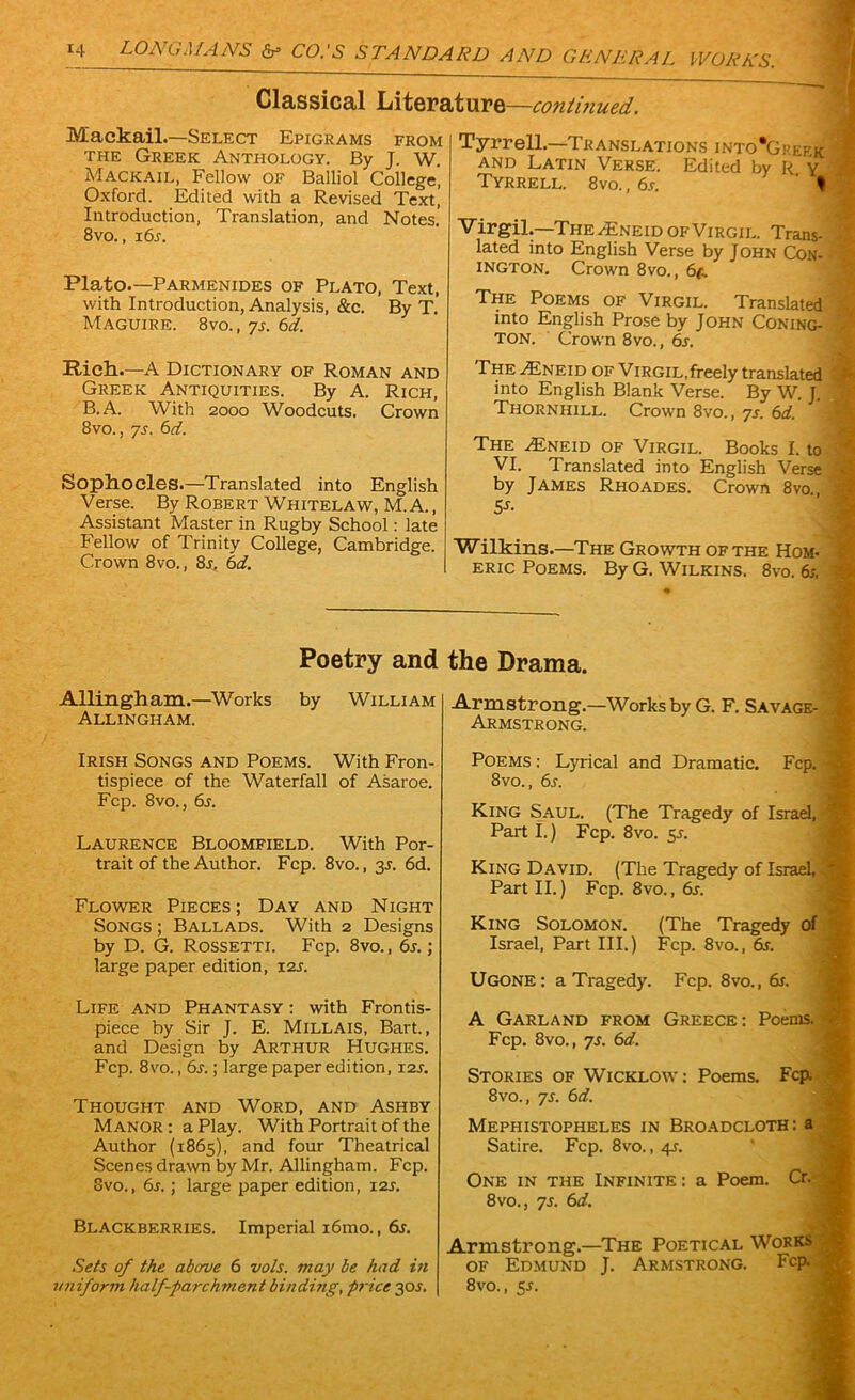 Classical Literature—continued. Mackail.—Select Epigrams from the Greek Anthology. By J. W. Mackail, Fellow of Balliol College, Oxford. Edited with a Revised Text, Introduction, Translation, and Notes' 8vo., i6r. Plato.—Parmenides of Plato, Text, with Introduction, Analysis, &c. By T. Maguire. 8vo.,7s. 6d. Riclt.—A Dictionary of Roman and Greek Antiquities. By A. Rich, B.A. With 2000 Woodcuts. Crown 8vo., ys. 6d. SoptLOCles.—Translated into English Verse. By Robert Whitelaw, M.A., Assistant Master in Rugby School: late Fellow of Trinity College, Cambridge. Crown 8vo., 8j, 6d. Tyrrell.—Translations into'Greek ' and Latin Verse. Edited by R y Tyrrell. 8vo. , 6s. ' t Virgil.—The aEneid of Virgil. Trans- lated into English Verse by J ohn Con- ington. Crown 8vo., 6f. The Poems of Virgil. Translated into English Prose by John Coning- ton. Crown 8vo., 6s. The AIneid of Virgil,freely translated into English Blank Verse. By W. J. Thornhill. Crown 8vo., ys. 6d. j The AEneid of Virgil. Books I. to VI. Translated into English Verse by James Rhoades. Crown 8vo., 5s- Wilkins.—The Growth of the Hom- eric Poems. By G. Wilkins. 8vo. 6s. Allingh am.—Works Allingham. Poetry and the Drama. by William Irish Songs and Poems. With Fron- tispiece of the Waterfall of Asaroe. Fcp. 8vo., 6s. Laurence Bloomfield. With Por- trait of the Author. Fcp. 8vo., 3J. 6d. Flower Pieces; Day and Night Songs ; Ballads. With 2 Designs by D. G. Rossetti. Fcp. 8vo., 6s.; large paper edition, 12s. Life and Phantasy : with Frontis- piece by Sir J. E. Millais, Bart., and Design by Arthur Hughes. Fcp. 8vo., 6s.; large paper edition, 12s. Thought and Word, and Ashby Manor : a Play. With Portrait of the Author (1865), and four Theatrical Scenes drawn by Mr. Allingham. Fcp. 8vo., 6s.; large paper edition, 12s. Blackberries. Imperial i6mo., dr. Sets of the above 6 vols. may be had in uniform half-parchment binding, price 30J. Armstrong.—Works by G. F. Savage- Armstrong. Poems : Lyrical and Dramatic. Fcp. 8vo., 6s. King Saul. (The Tragedy of Israel, Part I.) Fcp. 8vo. 5J. King David. (The Tragedy of Israel, - Part II.) Fcp. 8vo., 6s. King Solomon. (The Tragedy of Israel, Part III.) Fcp. 8vo., dr. Ugone : a Tragedy. Fcp. 8vo., dr. A Garland from Greece: Poems. Fcp. 8vo., ys. 6d. Stories of Wicklow: Poems. Fcp. 8vo., ys. 61i. Mephistopheles in Broadcloth: a Satire. Fcp. 8vo., 4-r. One in the Infinite: a Poem. Cr. 8vo., ys. 6d. Armstrong.—The Poetical Works of Edmund J. Armstrong. Fcp. 8vo., 5s.