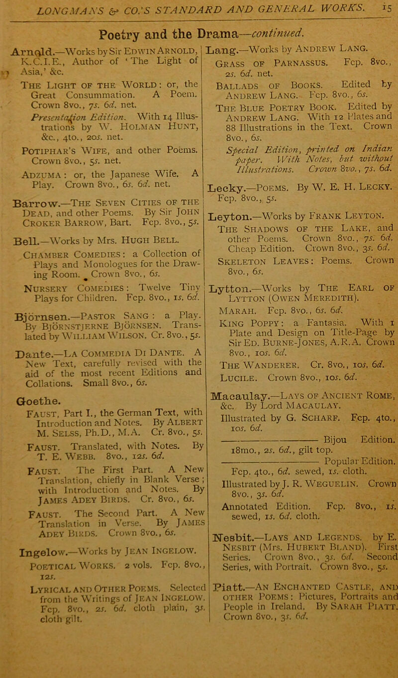 Poetry and the Drama—continued. Lang—Works by Andrew Lang. Arnold.—Works by Sir Edwin Arnold, K.C.I.E., Author of ‘The Light of Asia,’ &c. The Light of the World : or, the Great Consummation. A Poem. Crown 8vo., 75. 6d. net. Presentation Edition. With 14 Illus- trations by W. Holman Hunt, &c., 4to., 20s. net. Potiphar’s Wife, and other Poems. Crown 8vo., 55. net. Adzuma : or, the Japanese Wife. A Play. Crown 8vo., 6s. 6d. net. Barrow.—The Seven Cities of the Dead, and other Poems. By Sir John Croker Barrow, Bart. Fcp. 8vo., 55. Bell.—Works by Mrs. Hugh Bell. Chamber Comedies: a Collection of Plays and Monologues for the Draw- ing Room. Crown 8vo., 6s. Nursery Comedies: Twelve Tiny Plays for Children. Fcp. 8vo., 15. 6d. Bjornsen.—Pastor Sang : a Play. By Bjornstjerne Bjornsen. Trans- lated by William Wilson. Cr. 8vo., 55. Dante.—La Commedia Di Dante. A New Text, carefully revised with the aid of the most recent Editions and Collations. Small 8vo., 6s. Goethe. Faust, Part I., the German Text, with Introduction and Notes. By Albert M. Selss, Ph.D., M.A. Cr. 8vo., 5s. Faust. Translated, with Notes. By T. E. Webb. 8vo., 12s. 6d. Faust. The First Part. A New Translation, chiefly in Blank Verse; with Introduction and Notes. By James Adey Birds. Cr. 8vo., 6s. Faust. The Second Part. A New Translation in Verse. By James Adey Birds. Crown 8vo., 6s. Ingelow.—Works by Jean Ingei.ow. Poetical Works. 2 vols. Fcp. 8vo., 12s. Lyrical and Other Poems. Selected from the Writings of Jean Ingelow. Fcp. 8vo., 2S. 6d. cloth plain, 3s. cloth gilt. Grass of Parnassus. Fcp. 8vo., 2s. 6d. net. Ballads of Books. Edited by Andrew Lang. Fcp. 8vo., 6s. The Blue Poetry Book. Edited by Andrew Lang. With 12 Plates and 88 Illustrations in the Text. Crown 8vo., 65. Special Edition, printed on Indian paper. With Notes, but without Illustrations. Crown 8vo., 7s. 6d. Lecky.—Poems. By W. E. H. Lecky. Fcp. 8vo., 55. Leyton—Works by Frank Leyton. The Shadows of the Lake, and other Poems. Crown 8vo., 7s. 6d. Cheap Edition. Crown 8vo., 35. 6d. Skeleton Leaves : Poems. Crown 8vo., 6s. Lytton.—Works by The Earl of Lytton (Owen Meredith). Marah. Fcp. 8vo., 6s. 6d. King Poppy : a Fantasia. With 1 Plate and Design on Title-Page by Sir Ed. Burne-Jones, A.R. A. Crown 8vo., 105. 6d. The Wanderer. Cr. 8vo., 105. 6d. Lucile. Crown 8vo., 105. 6d. Macaulay.—Lays of Ancient Rome, &c. By Lord Macaulay. Illustrated by G. Scharf. Fcp. 4to., 105. 6d. Bijou Edition. i8mo., 25. 6d., gilt top. Popular Edition. Fcp. 4to., 6d. sewed, 15. cloth. Illustrated by J. R. Weguelin. Crown 8vo., 35. 6d. Annotated Edition. Fcp. 8vo., 15. sewed, is. 6d. cloth. ISTesbit—Lays and Legends, by E. Nesbit (Mrs. Hubert Bland). First Series. Crown 8vo., 35. 6d. Second Series, with Portrait. Crown 8vo., 55. Piatt.—An Enchanted Castle, and other Poems : Pictures, Portraits and People in Ireland. By Sarah Piatt. Crown 8vo., 35. 6d.