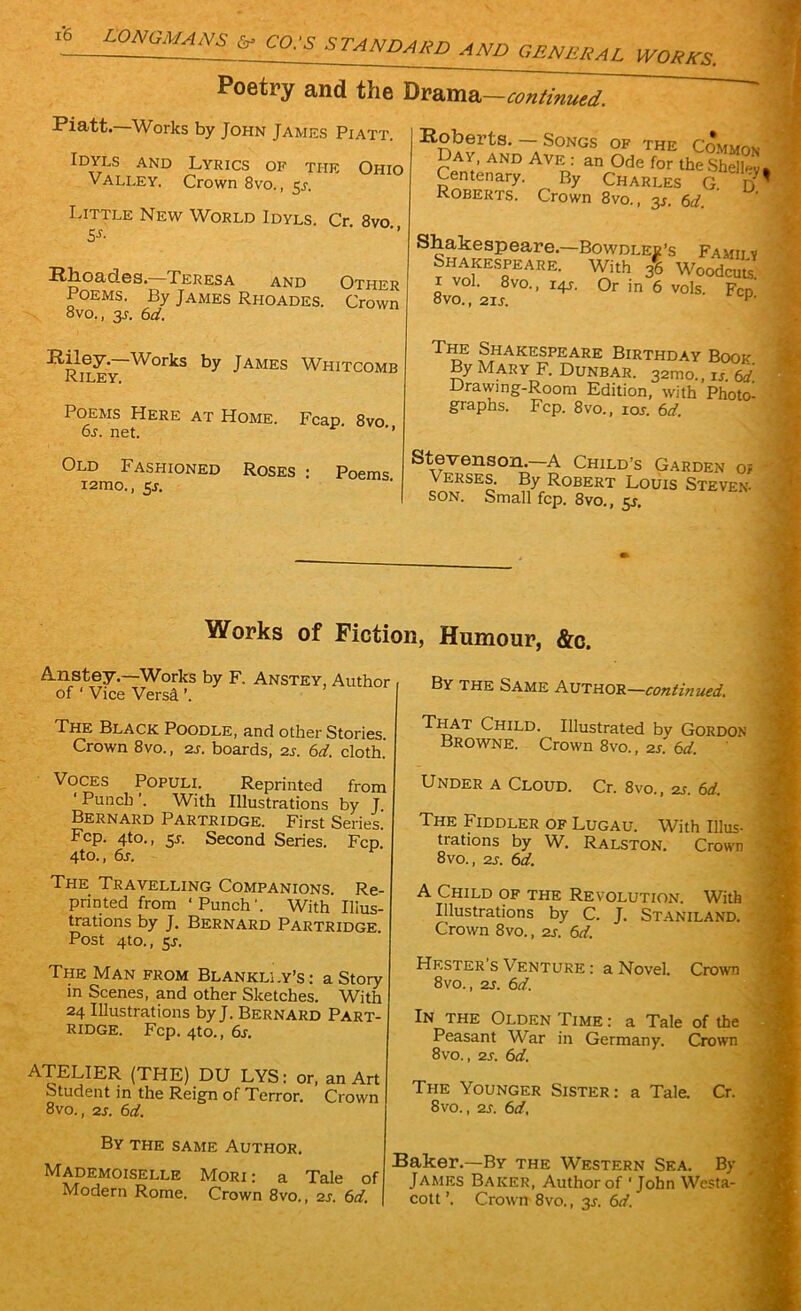 1*6 continued. Poetry and the Drama Piatt—Works by John Jamils Piatt. Idyls and Lyrics of tiie Ohio Valley. Crown 8vo., 5s. Little New World Idyls. Cr 8vo 5s- Rhoades. Teresa and Other Poems. By James Rhoades. Crown 8vo., 3s. 6d. Riley. Works by James Whitcomb Riley. Poems Here at Home. 6s. net. Old Fashioned i2mo., 5j. Fcap. 8vo., Roses : Poems. Robei’ts. — Songs of the Common Day, and Ave : an Ode for the Shelley, Centenary. By Charles G. ti Roberts. Crown 8vo., 3.?. 6d. Shakespeare.—Bowdlee’s Famiiv Shakespeare. With fe Woodcut 8vo°, 2ir ° I4S' °r in 6 VOls‘ FcP- TiIe Shakespeare Birthday Book By Mary F. Dunbar. 321110., is. 6d Drawing-Room Edition, with Photo- graphs. Fcp. 8vo., ior. 6d. Stevenson.—A Child’s Garden of Verses. By Robert Louis Steven- son. Small fcp. 8vo., 5s. Works of Fiction, Humour, &c. A.nstey.—Works by F, Anstey, Author of ‘ Vice Versgl ’. The Black Poodle, and other Stories. Crown 8vo., 2s. boards, 2s. 6d. cloth. Voces Populi. Reprinted from ‘Punch’. With Illustrations by J. Bernard Partridge. First Series. Fcp. 4to., 5s. Second Series. Fcp. 4to., 6s. F The Travelling Companions. Re- printed from ‘Punch’. With Illus- trations by J. Bernard Partridge Post 4to., 5s. The Man from Blankli.y’s: a Story in Scenes, and other Sketches. With 24 Illustrations by J. Bernard Part- ridge. Fcp. 4to., 6s. ATELIER (THE) DU LYS: or, an Art Student in the Reign of Terror. Crown 8vo., 2s. 6d. By the same Author. Mademoiselle Mori : a Tale of Modern Rome. Crown 8vo., 2s. 6d. By the Same Author—continued. That Child. Illustrated by Gordon Browne. Crown 8vo., 2s. 6d. Under a Cloud. Cr. 8vo., 2j. 6d. The Fiddler of Lugau. With Illus- trations by W. Ralston. Crown 8vo., 2s. 6d. A Child of the Revolution. With Illustrations by C. J. Staniland. Crown 8vo., 2s. 6d. Hester s Venture : a Novel. Crown 8vo., 2s. 6d. In the Olden Time : a Tale of the Peasant War in Germany. Crown 8vo., 2s. 6d. The Younger Sister: a Tale. Cr. 8vo., 2s. 6d, Baker.—By the Western Sea. By James Baker, Author of ‘John Westa- cott’. Crown 8vo., 31-. 6d.