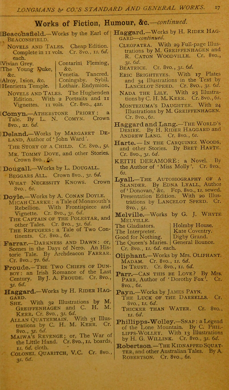 Works of Fiction, Humour, &c.—continued. BeacoYlsfleld.—Works by the Earl of ^ Beaconsfield. Novels and Tales. Cheap Edition. Complete in 11 vols. Cr. 8vo., is. 6d. each. Vivian Grey. The Young J?uke, &c. Alroy, Ixion, &c. Henrietta Temple. Contarini Fleming, &c. Venetia. Tancred. Coningsby. Sybil. Lothair. Endymion. Novels and Tales. The Hughenden Edition. With 2 Portraits and 11 Vignettes, n vols. Cr. 8vo., 425. Comyn.—Atherstone Priory : a Tale. By L. N. Comyn. Crown 8vo., 2s. 6d. Deland.—Works by Margaret De- land, Author of ‘ John Ward ’. The Story of a Child. Cr. 8vo., 5s. Mr. Tommy Dove, and other Stories. Crown 8vo., §s. Dougall.—Works by L. Dougall. Beggars All. Crown 8vo., 3s. 6d. What Necessity Knows. Crown 8vo., 6s. Doyle.—Works by A. Conan Doyle. Micah Clarke : a Tale of Monmouth’s Rebellion. With Frontispiece and Vignette. Cr. 8vo., 35. 6d. The Captain of the Polestar, and other Tales. Cr. 8vo., 3s. 6d. The Refugees: a Tale of Two Con- tinents. Cr. 8vo., 6s. Farrar.—Darkness and Dawn: or, Scenes in the Days of Nero. An His- toric Tale. By Archdeacon Farrar. Cr. 8vo., 7s. 6d. Froude.—The Two Chiefs of Dun- boy : an Irish Romance of the Last Century. ByJ. A. Froude. Cr. 8vo., 35. 6d. Haggard.—Works by H. Rider Hag- gard. , SHE. With 32 Illustrations by M. Greiffenhagen and C. H. M. Kerr. Cr. 8vo., y. 6d. Allan Quatermain. With 31 Illus- trations by C. H. M. Kerr. Cr. 8vo., y. 6d. Maiwa’s Revenge; or, The War of the Little Hand. Cr. 8vo., is. boards, 15, 6d. cloth. Colonel Quaritch, V.C. Cr. 8vo., 35. 6d. Haggard.—Works by H. Rider Hag- gard—continued. Cleopatra. With 29 Full-page Illus- trations by M. Greiffenhagen and R. Caton Woodville. Cr. 8vo., 35. 6d. Beatrice. Cr. 8vo., 35. 6d. Eric Brighteyes. With 17 Plates and 34 Illustrations in the Text by Lancelot Speed. Cr. 8vo., 35. 6d. Nad A the Lily. With 23 Illustra- tions by C. H. M. Kerr. Cr. 8vo., 65. Montezuma’s Daughter. With 24 Illustrations by M. Greiffenhagen. Cr. 8vo.,65. Haggard and Lang.—The World’s Desire. By H. Rider Haggard and Andrew Lang. Cr. 8vo., 65. Harte.—In the Carquinez Woods, and other Stories. By Bret Harte. Cr. 8vo., 35. 6d. KEITH DERAMORE: a Novel. By the Author of ‘ Miss Molly ’. Cr. 8vo., 65. Lyall. —The Autobiography of a Slander. By Edna Lyall, Author of ‘ Donovan,’ &c. Fcp. 8vo., 15. sewed. Presentation Edition. With 20 Illus- trations by Lancelot Speed. Cr. 8 vo., 55. Melville.—Works Melville. The Gladiators. The Interpreter. Good for Nothing. The Queen’s Maries. by G. J. Whyte Holmby House. Kate Coventry. Digby Grand. General Bounce. Cr. 8vo., 15. 6d. each. Oliphant.—Works by Mrs. Oliphant. Madam. Cr. 8vo., 15. 6d. In Trust. Cr. 8vo., is. 6d. Parr.—Can this be Love? By Mrs. Parr, Author of ‘Dorothy Fox’. Cr. 8vo., 65. Payn.—Works by James Payn. The Luck of the Darrells. Cr. 8vo., is. 6d. Thicker than Water. Cr. 8vo., 15. 6d. Phillipps-Wolley.—Snap: a Legend of the Lone Mountain. By C. Phil- lipps-Wolley. With 13 Illustrations by H. G. Willink. Cr. 8vo., 35. 6d. Robertson.—The Kidnapped Squat- ter, and other Australian Tales. By A. Robertson. Cr. 8vo., 65.