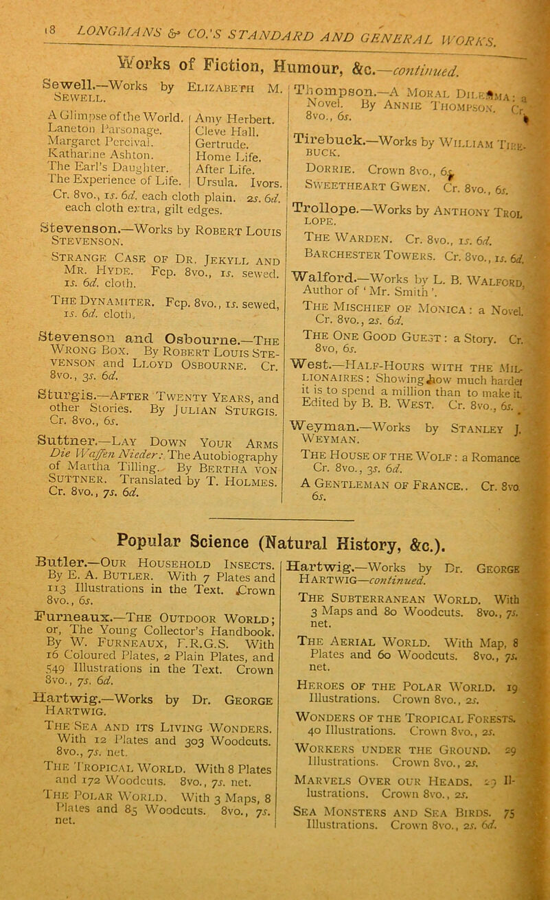 Iftorks of Fiction, Humour, ks—continued. Sewell.—Works by Elizabeth M. Sewell. A Glimpse of the World. Amy Herbert. Laneton Parsonage. Cleve Hall. Margaret Pcrcival. Gertrude. Katharine Ashton. Home Life. The Earl’s Daughter. After Life. ’ The Experience of Life. Ursula. Ivors. Cr. 8vo., is. 6d. each cloth plain. 2s. 6d. each cloth extra, gilt edges. Stevenson.—Works by Robert Louis Stevenson. Strange Case of Dr. Jekyll and Mr. Hyde. Fcp. 8vo., is. sewed. is. 6d. cloth. The Dynamiter. Fcp. 8vo., is. sewed, is. 6d. cloth. Thompson—A Moral Dilemma• a Novel. By Annie Thompson fv • 8vo., 6s. ‘ | Tirebuck.—Works by William Tiff I BUCK. Dorrie. Crown 8vo., 6^ Sweetheart Gwen. Cr. 8vo., 6s. Trollope.—Works by Anthony Troi lope. The Warden. Cr. 8vo., is. 6d. Barchester Towers. Cr. 8vo., «. ed. Walford.—Works by L. B. Walford Author of ‘ Mr. Smith ’. The Mischief of Monica : a Novel. Cr. 8vo., 2s. 6d. Stevenson and Osbourne.—The Wrong Box. By Robert Louis Ste- venson and Lloyd Osbourne. Cr 8vo., 3r. 6d. Sturgis—After Twenty Years, and other Stories. By Julian Sturgis. Cr. 8vo., 6s. Suttner.—Lay Down Your Arms Die Waffen Nieder: The Autobiography of Martha Tilling. By Bertha von Suttner. Translated by T. Holmes. Cr. 8vo., js. 6d. The One Good Guest : a Story. Cr. 8vo, 6s. West.—Half-Hours with the Mil- lionaires: Showingiiow much hardei it is to spend a million than to make it Edited by B. B. West. Cr. 8vo., 6r. Weyman.—Works by Stanley J. Weyman. The House of the Wolf : a Romance Cr. 8vo., 3r. 6d. A Gentleman of France.. Cr. 8vo. 6s. Popular Science (Natural History, &c.). Butler.—Our Household Insects. By E. A. Butler. With 7 Plates and 113 Illustrations in the Text. jCrown 8vo., 6s. Furneaux.—The Outdoor World; or, The Young Collector’s Handbook. By W. Furneaux, F.R.G.S. With 16 Coloured Plates, 2 Plain Plates, and 549 Illustrations in the Text. Crown 8vo., ys. 61i. Iiartwig.—Works by Dr. George Hart wig. The Sea and its Living Wonders. With 12 Plates and 303 Woodcuts. 8vo., ys. net. The Tropical World. With 8 Plates and 172 Woodcuts. 8vo., ys. net. I he Polar World. With 3 Maps, 8 Plates and 83 Woodcuts. 8vo., 7s. net. Iiartwig.—Works by Dr. George H ART WIG—con tin ued. The Subterranean World. With 3 Maps and 80 Woodcuts. 8vo., 7s. net. The Aerial World. With Map, 8 Plates and 60 Woodcuts. 8vo., 7s. net. Heroes of the Polar World. 19 Illustrations. Crown 8vo., 2s. Wonders of the Tropical Forests. 40 Illustrations. Crown 8vo., 2s. Workers under the Ground. 29 Illustrations. Crown 8vo., 2s. Marvels Over our Heads. 29 Il- lustrations. Crown 8vo., zs. Sea Monsters and Sea Birds. 75 Illustrations. Crown 8vo., 2s. 6d.