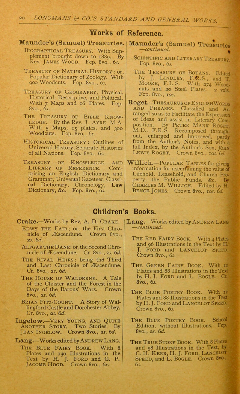 Works of Reference. Maunder’s (Samuel) Treasuries. Biographical Treasury. With Sup- plement brought down to 1889. By Rev. James Wood. Fcp. 8vo., 6s. Treasury of Natural History : or, Popular Dictionary of Zoology. With 900 Woodcuts. Fcp. 8vo., 6s. Treasury of Geography, Physical, Historical, Descriptive, and Political. With 7 Maps and 16 Plates. Fcp. 8vo., 6s. The Treasury of Bible Know- ledge. By the Rev. J. Ayre, M.A. With 5 Maps, 15 plates, and 300 Woodcuts. Fcp. 8vo., 6s. Historical Treasury: Outlines of Universal History, Separate Histories of all Nations. Fcp. 8vo., 6s. Maunder’s (Samuel) Treasuries —continued. . 1 Scientific and Literary Treasury Fcp. 8vo., 6s. The Treasury of Botany. Edited 1 by J. Lindley, F.R.S., and T Moore, F.L.S. With 274 Wood- cuts and 20 Steel Plates. 2 vols. Fcp. 8vo., 12s. Roget.-THESAURUS of EnglishWords - AND Phrases. Classified and Ar- * ranged so as to Facilitate the Expression of Ideas and assist in Literary Com- j position. By Peter Mark Roget, J M.D.. F.R.S. Recomposed through- } out, enlarged and improved, partly from the Author's Notes, and with a full Index, by the Author’s Son, JOHN Lewis Roget. Crown 8vo., 10s. 6d. Treasury of Knowledge and Library of Reference. Com- prising an English Dictionary and Grammar, Universal Gazeteer, Classi- cal Dictionary, Chronology, Law Dictionary, &c. Fcp. 8vo., 6s. Willich.—Popular Tables for giving *: information for ascertaining the value of Lifehold, Leasehold, and Church Pro- . perty, the Public Funds, &c. By 1 Charles M. Willich. Edited by H. j Bence Jones. Crown 8vo., 10s. 6d. Children’s Books. Crake.—Works by Rev. A. D. Crake. Edwy the Fair; or, the First Chro nicle of ZEscendune. Crown 8vo., 2s. 6d. Alfgar the Dane: or, the Second Chro- nicle of ZEscendune. Cr. 8vo., zs. 6d. The Rival Heirs : being th« Third and Last Chronicle of ZEscendune. Cr. 8vo., 2s. 6d. The House of Walderne. A Tale of the Cloister and the Forest in the Days of the Barons’ Wars. Crown 8vo., 2s. 6d. Brian Fitz-Count. A Story of Wal- lingford Castle and Dorchester Abbey. Cr. 8vo., 2s. 6d. Ingelow.—Very Young, and Quite Another Story. Two Stories. By Jean Ingelow. Crown 8vo., 2s. 6d. Lang.—Works edited by Andrew Lang. The Blue Fairy Book. With 8 Plates and 130 Illustrations in the Text by H. J. Ford and G. P. Jacomb Hood. Crown 8vo., 6s. Lang.—Works edited by Andrew Lang —continued. The Red Fairy Book. With 4 Plates and 96 Illustrations in the Text by H. J. Ford and Lancelot Speed. Crown 8vo., 6s. The Green Fairy Book. With 11 Plates and 88 Illustrations in the Text by H. J. Ford and L. Bogle. Cr. 8vo., 6s. The Blue Poetry Book. With 12 Plates and 88 Illustrations in the Text by H. J. Ford and Lancelot Speed. Crown 8vo., 6s. The Blue Poetry Book. School Edition, without Illustrations. Fcp. 8vo., 2s. 6d. The True Story Book. With 8 Plates and 58 Illustrations in the Text, by C. H. Kerr, H. J. Ford, Lancelot Speed, and L. Bogle. Crown 8vo., 6.f.