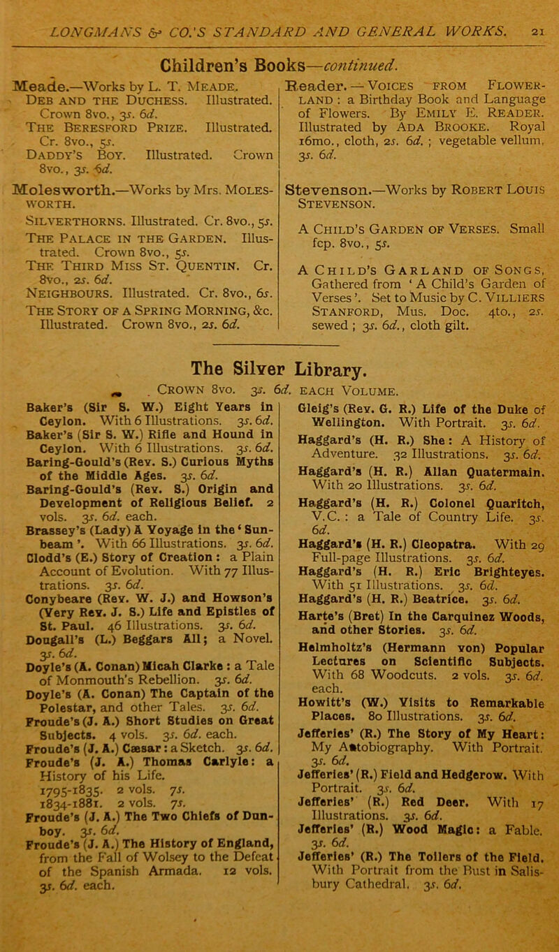 Children’s Books—continued. Meade.—Works by L. T. Meade. Deb and the Duchess. Illustrated. Crown 8vo., 2s• 6a?. The Beresford Prize. Illustrated. Cr. 8vo., 5-r. Daddy’s Boy. Illustrated. Crown 8vo., 3s. <>d. Molesworth.—Works by Mrs. Moles- VVORTH. Silverthorns. Illustrated. Cr. 8vo., 5^. The Palace in the Garden. Illus- trated. Crown 8vo., 5s. The Third Miss St. Quentin. Cr. 8vo., 2s. 6d. Neighbours. Illustrated. Cr. 8vo., 6s. The Story of a Spring Morning, &c. Illustrated. Crown 8vo., 2s. 6d. Beader. — Voices from Flower- land : a Birthday Book and Language of Flowers. By Emily E. Reader. Illustrated by Ada Brooke. Royal i6mo., cloth, 2s. 6d. ; vegetable vellum, 3s. 6d. Stevenson.—Works by Robert Louis Stevenson. A Child’s Garden of Verses. Small fcp. 8vo., y. A Child’s Garland of Songs, Gathered from ‘ A Child’s Garden of Verses’. Set to Music by C. Villiers Stanford, Mus. Doc. 4X0., 2s. sewed ; 3J. 6d., cloth gilt. The Silver Library. Crown 8vo. 3s. 6d. each Volume. Baker’s (Sir S. W.) Eight Years in Ceylon. With 6 Illustrations. 35.6d. Baker’s (Sir S. W.) Rifle and Hound in Ceylon. With 6 Illustrations. 3L 6d. Baring-Gould’s (ReY. S.) Curious Myths of the Middle Ages. 3J. 6d. Baring-Gould’s (Roy. S.) Origin and Development of Religious Belief. 2 vols. 2s• 6a?. each. Brassey’s (Lady) A Voyage in the ‘ Sun- beam ’. With 66 Illustrations. 2s■ ^d. Clodd’s (E.) Story of Creation : a Plain Account of Evolution. With 77 Illus- trations. 3-r. 6d. Conybeare (Roy. W. J.) and Howson’s (Yery Rev. J. S.) Life and Epistles of St. Paul. 46 Illustrations. 3*. 6d. Dougall’s (L.) Beggars All; a Novel. y. 6d. Doyle’s (A. Conan) Micah Clarke : a Tale of Monmouth’s Rebellion, y. 6d. Doyle’s (A. Conan) The Captain of the Polestar, and other Tales, y. 6d. Froude’s (J. A.) Short Studies on Great Subjects. 4 vols. 2s- 6rf. each. Froude’s (J. A.) Caesar: a Sketch. 35. 6d. Froude’s (J. A.) Thomas Carlyle: a History of his Life. 1795-1835. 2 vols. 7s. 1834-1881. 2 vols. 7s. Froude’s (J. A.) The Two Chiefs of Dun- boy. y. 6d. Froude’s (J. A.) The History of England, from the Fall of Wolsey to the Defeat of the Spanish Armada. 12 vols. y. 6d. each. Gleig’s (Rev. G. R.) Life of the Duke of Wellington. With Portrait. 3J. 6d. Haggard’s (H. R.) She: A History of Adventure. 32 Illustrations. 3J. 6d. Haggard’s (H. R.) Allan Quatermain. With 20 Illustrations. 3J. 6d. Haggard’s (H. R.) Colonel Quaritch, V.C. : a Tale of Country Life. 3s. 6 d. Haggard’s (H. R.) Cleopatra. With 29 Full-page Illustrations. 3s. 6d. Haggard’s (H. R.) Eric Brighteyes. With 51 Illustrations. 35. 6d. Haggard’s (H. R.) Beatrice. 35. 6d. Harte’s (Bret) In the Carqulnez Woods, arid other Stories. 35. 6d. Helmholtz’s (Hermann von) Popular Lectures on Scientific Subjects. With 68 Woodcuts. 2 vols. y. 6d. each. Howitt’s (W.) Yisits to Remarkable Places. 80 Illustrations. 3?. 6d. Jefferies’ (R.) The Story of My Heart: My A*tobiography. With Portrait. 3r. 6d. Jefferies’ (R.) Field and Hedgerow. With Portrait. 3s. 6d. Jefferies’ (R.) Red Deer. With 17 Illustrations. 3J. 6d. Jefferies' (R.) Wood Magic: a Fable. y. 6 d. Jefferies’ (R.) The Toilers of the Field. With Portrait from the Bust in Salis- bury Cathedral, 3s. 6d.