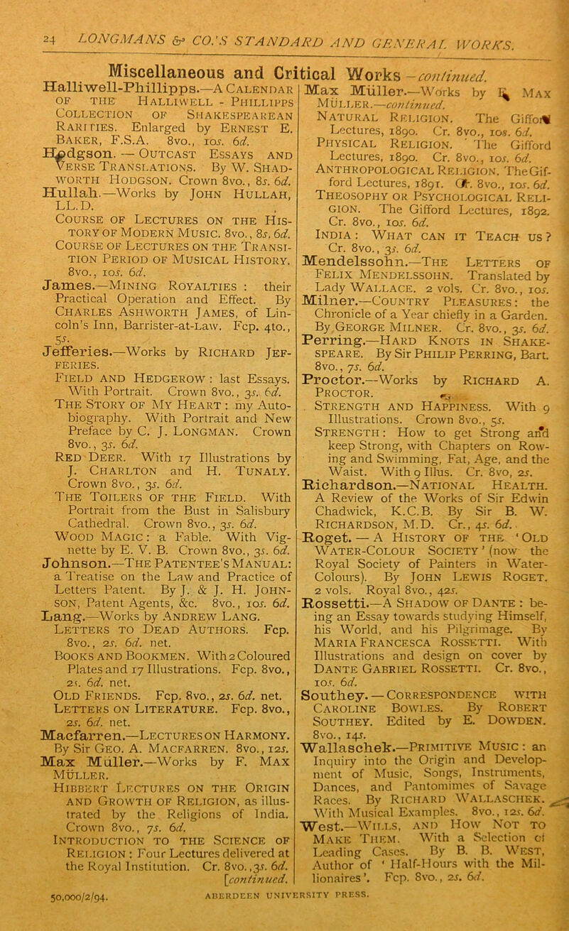 Miscellaneous and Critical Works continued. Halliwell-Phillipps.—A Calendar OF THE IlALLIWELL - PlIILLIPPS Collection of Shakespearean Rarities. Enlarged by Ernest E. Baker, F.S.A. 8vo., ioj. 6d. Hodgson. — Outcast Essays and Verse Translations. By W. Shad- worth Hodgson. Crown 8vo., 8l 6cL. Hullah.—Works by John Hullah, LL.D. Course of Lectures on the His- tory of Modern Music. 8vo. , 8j. 6d. Course of Lectures on the Transi- tion Period of Musical History. 8vo., ios. 6d. James.—Mining Royalties : their Practical Operation and Effect. By Charles Ashworth James, of Lin- coln’s Inn, Barrister-at-Law. Fcp. 4to., S-f- Jefferies.—Works by Richard Jef- feries. Field and Hedgerow : last Essays. With Portrait. Crown 8vo., 3s. td. The Story of My Heart : my Auto- biography. With Portrait and New Preface by C. J. Longman. Crown 8vo., 35. 6<d. Red Deer. With 17 Illustrations by J. Charlton and H. Tunaly. Crown 8 vo., 35. 6d. The Toilers of the Field. With Portrait from the Bust in Salisbury Cathedral. Crown 8vo., 3.9. 6d. Wood Magic : a Fable. With Vig- nette by E. V. B. Crown 8vo., 3j. 6d. Johnson.—The Patentee's Manual: a Treatise on the Law and Practice of Letters Patent. By J. & J. H. John- son, Patent Agents, &c. 8vo., lor. 6d. Lang.—Works by Andrew Lang. Letters to Dead Authors. Fcp. 8vo., 2s. 6d. net. Books and Bookmen. With 2 Coloured Plates and 17 Illustrations. Fcp. 8vo., 2t. 6d. net. Old Friends. Fcp. 8vo., 2s. 6d. net. Letters on Literature. Fcp. 8vo., 2s. 6d. net. Maefarren.—Lectureson Harmony. By Sir Geo. A. Macfarren. 8vo.,i2r. Max Muller.—Works by F. Max Muller. Hibbkrt Lectures on the Origin and Growth of Religion, as illus- trated by the Religions of India. Crown 8vo., 7s. 6d. Introduction to the Science of Rei.igion : Four Lectures delivered at the Royal Institution. Cr. 8vo. ,3.9. 6d. [continued. Max Muller.—Works by Ik Max Muller.—con tin ued. Natural Religion. The Gifforti Lectures, 1890. Cr. 8vo., ios. 6d. Physical Religion. ' The Gifford Lectures, 1890. Cr. 8vo., ioj. 6d. Anthropological Religion. TheGif- ford Lectures, 1891. (Jh 8vo., lor. 6d. Theosophy or Psychological Reli- gion. The Gifford Lectures, 1892. Cr. 8vo., 1 or. 6d. India : What can it Teach us ? Cr. 8vo., 3s. 6d. Mendelssohn.—The Letters of Felix Mendelssohn. Translated by Lady Wallace. 2 vols. Cr. 8vo., ior. Milner.—Country Pleasures : the Chronicle of a Year chiefly in a Garden. By George Milner. Cr. 8vo., 3s. 6d. Perring.—Hard Knots in Shake- speare. By Sir Philip Perring, Bart. 8vo., 7s. 6d. Proctor.—Works by Richard A. Proctor. Strength and Happiness. With 9 Illustrations. Crown 8vo., 5*. Strength : How to get Strong and keep Strong, with Chapters on Row- ing and Swimming, Fat, Age, and the Waist. With 9 Illus. Cr. 8vo, zs. Richardson.—National Health. A Review of the Works of Sir Edwin Chadwick, K.C.B. By Sir B. W. Richardson, M.D. Cr., 49. 6d. Roget. — A History of the ‘Old Water-Colour Society’(now the Royal Society of Painters in Water- Colours). By John Lewis Roget. 2 vols. Royal 8vo., 42s. Rossetti.—A Shadow of Dante : be- ing an Essay towards studying Himself, his World, and his Pilgrimage. By Maria Francesca Rossetti. With Illustrations and design on cover by Dante Gabriel Rossetti. Cr. 8vo., io.c. 6 d. Correspondence with Bowles. By Robert Edited by E. Dowden. Southey. — Caroline Southey. 8vo., 149. Wallaschek.—Primitive Music : an Inquiry into the Origin and Develop- ment of Music, Songs, Instruments, Dances, and Pantomimes of Savage Races. By Richard Wallaschek. With Musical Examples. 8vo., 12r. 6d. West.—Wills, and How Not to Make Them. With a Selection cf Leading Cases. By B. B. West, Author of * Half-Hours with the Mil- lionaires’. Fcp. Svo., 2s. 6d. 50,000/2/94. ABERDEEN UNIVERSITY PRESS.