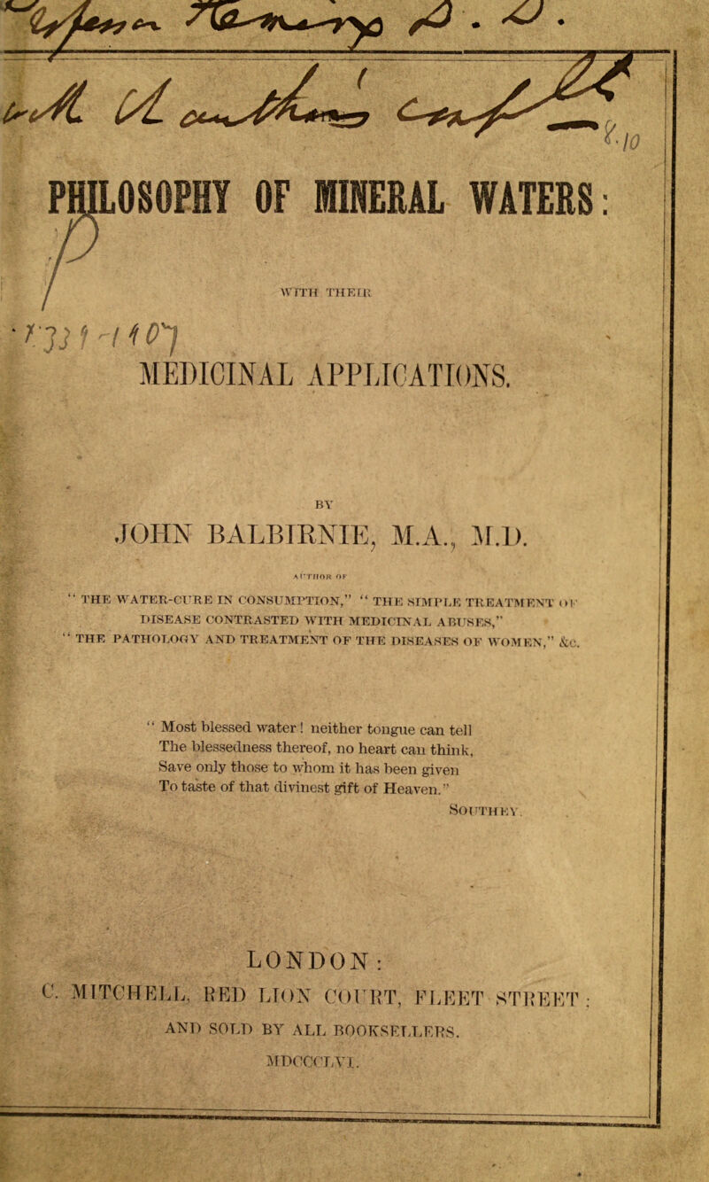 PHILOSOPHY OF MINERAL WATERS: WITH THEIR f'3 3 I'll o'] MEDICINAL APPLICATIONS. BY JOHN BALBIRNIE, M.A., M.l). ATTHOR OF “ THE WATER-CURE IN CONSUMPTION,” “ THE SIMPLE TREATMENT ill' DISEASE CONTRASTED WITH MEDICINAL ABUSES,” “ THE PATHOLOGY AND TREATMENT OF THE DISEASES OF WOMEN,” &C. “ Most blessed water! neither tongue can tell The blessedness thereof, no heart can think. Save only those to whom it has been given To taste of that divinest gift of Heaven. ” Southey. LONDON: C. MITCHELL, RED LION COURT, FLEET STREF/ ANl) SOLD BY ALL BOOKSELLERS.