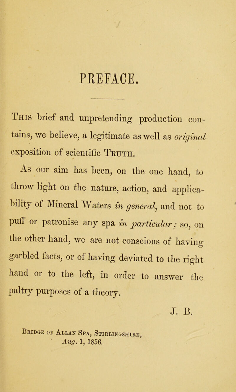 PREFACE. This brief and unpretending production con- tains, we believe, a legitimate as well as original exposition of scientific Truth. As our aim lias been, on the one hand, to throw light on the nature, action, and applica- bility of Mineral Waters in general, and not to puff 01 patronise any spa m particulary so, on the other hand, we are not conscious of having garbled facts, or of having deviated to the right hand or to the left, in order to answer the paltry purposes of a theory. J. B. Bridge of Allan Spa, Stirlingshire, Aug. 1, 1856.