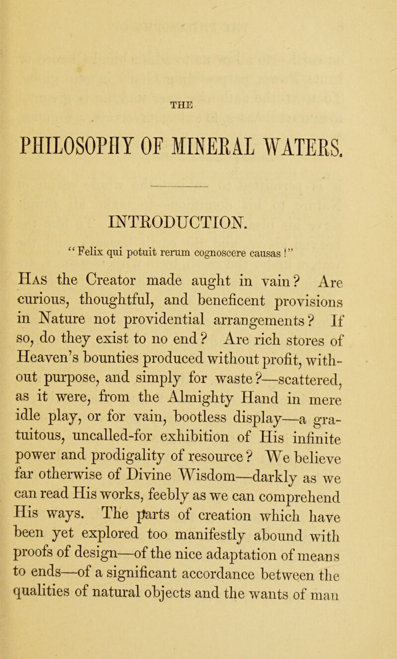 PHILOSOPHY OF MINERAL WATERS. INTRODUCTION. “ Felix qui potuit rerum cognoscere causas !” Has the Creator made aught in vain? Are curious, thoughtful, and beneficent provisions in Nature not providential arrangements? If so, do they exist to no end ? Are rich stores of Heaven’s bounties produced without profit, with- out purpose, and simply for waste ?—scattered, as it were, from the Almighty Hand in mere idle play, or for vain, bootless display—a gra- tuitous, uncalled-for exhibition of His infinite power and prodigality of resource ? We believe far otherwise of Divine Wisdom—darkly as we can read His works, feebly as we can comprehend His ways. The parts of creation which have been yet explored too manifestly abound with proofs of design—of the nice adaptation of means to ends—of a significant accordance between the qualities of natural objects and the wants of man